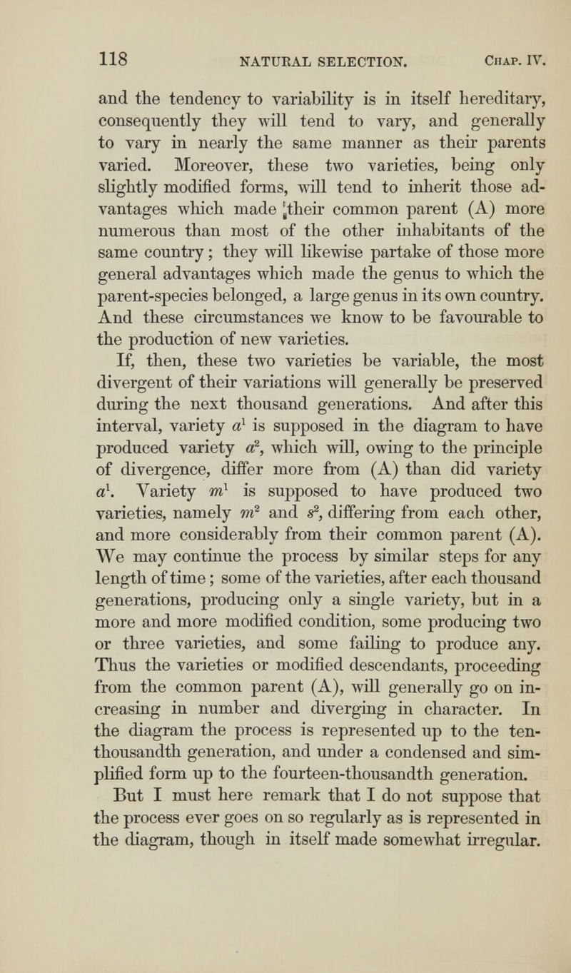 118 NATUEAL SELECTION. Chap. IV. and the tendency to variability is in itself hereditary, consequently they will tend to vary, and generally to vary in nearly the same manner as their parents varied. Moreover, these two yarieties, being only slightly modified forms, will tend to inherit those ad¬ vantages which made ^their common parent (A) more numerous than most of the other inhabitants of the same country ; they will likewise partake of those more general advantages which made the genus to which the parent-species belonged, a large genus in its own country. And these circumstances we know to be favourable to the production of new varieties. If, then, these two varieties be variable, the most divergent of their variations will generally be preserved during the next thousand generations. And after this interval, variety a} is supposed in the diagram to have produced variety €?, which will, owing to the principle of divergence, differ more from (A) than did variety аЧ Variety m is supposed to have produced two varieties, namely and differing from each other, and more considerably from their common parent (A). We may continue the process by similar steps for any length of time ; some of the varieties, after each thousand generations, producing only a single variety, but in a more and more modified condition, some producing two or three varieties, and some failing to produce any. Thus the varieties or modified descendants, proceeding from the common parent (A), will generally go on in¬ creasing in number and diverging in character. In the diagram the process is represented up to the ten- thousandth generation, and under a condensed and sim¬ plified form up to the fourteen-thousandth generation. But I must here remark that I do not suppose that the process ever goes on so regularly as is represented in the diagram, though in itself made somewhat irregular.