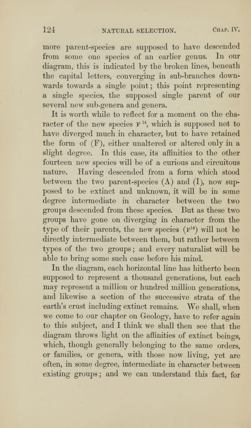 124 natueal selection. Chap. IV» more parent-species are supposed to have descended from some one species of an earlier genus. In our diagram, this is indicated by the broken lines, beneath the capital letters, converging in sub-branches down¬ wards towards a single point ; this point representing a single species, the supposed single parent of our several new sub-genera and genera. It is worth while to reflect for a moment on the cha¬ racter of the new species f which is supposed not to have diverged much in character, but to have retained the form of (F), either unaltered or altered only in a slight degree. In this case, its affinities to the other fourteen new species will be of a curious and circuitous nature. Having descended from a form which stood between the two parent-species (A) and (I), now sup¬ posed to be extinct and unknown, it will be in some degree intermediate in character between the two groups descended from these species. But as these two groups have gone on diverging in character from the type of their parents, the new species (f'^) will not be directly intermediate between them, but rather between types of the two groups ; and every naturalist will be able to bring some such case before his mind. In the diagram, each horizontal line has hitherto been supposed to represent a thousand generations, but each may represent a million or hundred million generations, and likewise a section of the successive strata of the earth's crust including extinct remains. We shall, when we come to our chapter on Greology, have to refer again to this subject, and I think we shall then see that the diagram throws light on the affinities of extinct beings, which, though generally belonging to the same orders, or families, or genera, with those now living, yet are often, in some degree, intermediate in character between existing groups ; and we can understand this fact, for