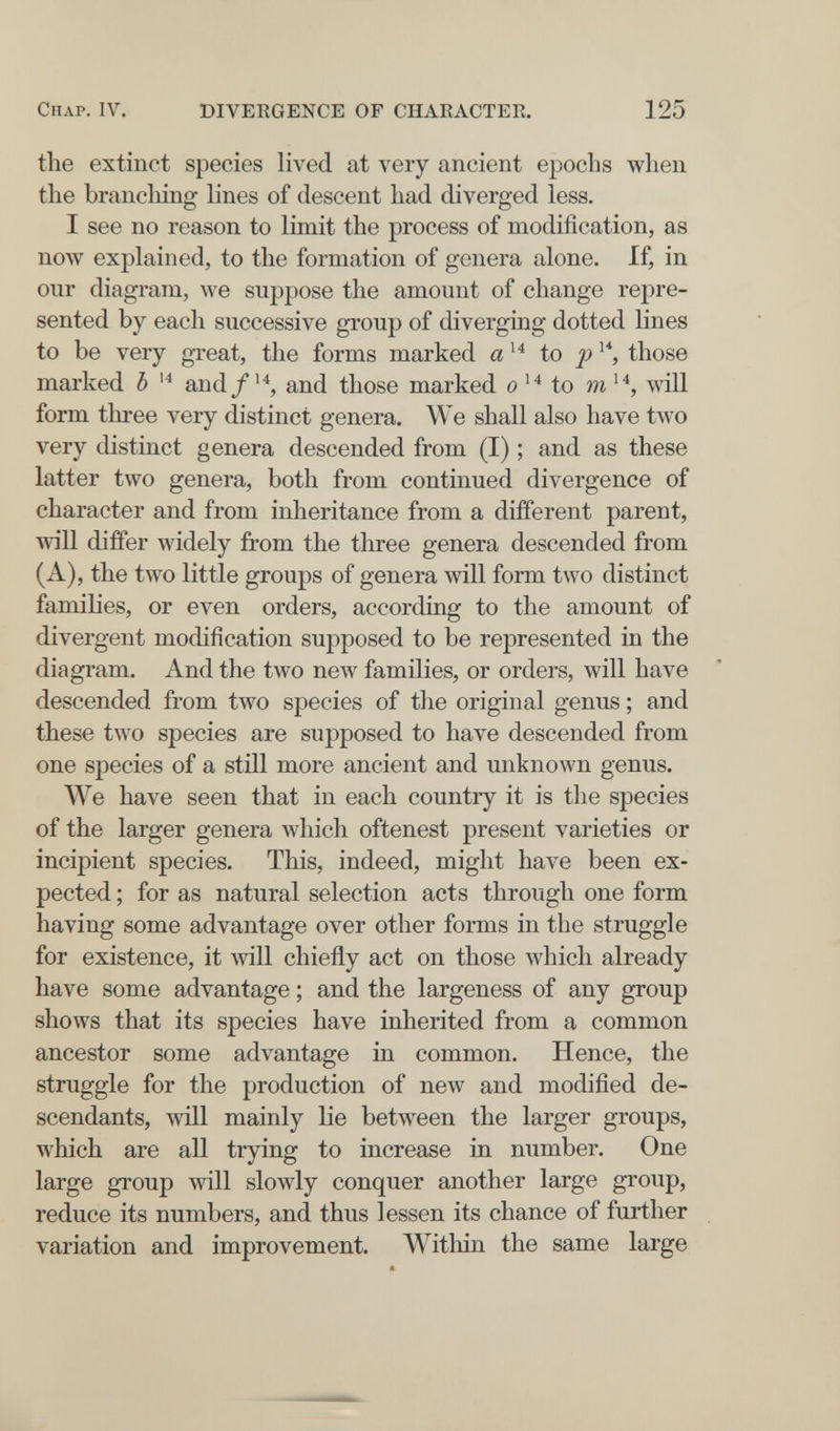 Chap. IV. DIVERGENCE OF CHARACTER. 125 the extinct species lived at very ancient epochs when the brandling lines of descent had diverged less. I see no reason to limit the process of modification, as now explained, to the formation of genera alone. If, in our diagram, we suppose the amount of change repre¬ sented by each successive group of diverging dotted lines to be very great, the forms marked a to those marked Ъ and/'^, and those marked о to will form three very distinct genera. We shall also have two very distinct genera descended from (I) ; and as these latter two genera, both from continued divergence of character and from inheritance from a different parent, will differ widely from the three genera descended from (A), the two little groups of genera will form two distinct famihes, or even orders, according to the amount of divergent modification supposed to be represented in the diagram. And the two new families, or orders, will have descended from two species of the original genus ; and these two species are supposed to have descended from one species of a still more ancient and unknown genus. We have seen that in each country it is the species of the larger genera which oftenest present varieties or incipient species. This, indeed, might have been ex¬ pected ; for as natural selection acts through one form having some advantage over other forms in the struggle for existence, it will chiefly act on those which already have some advantage ; and the largeness of any group shows that its species have inherited from a common ancestor some advantage in common. Hence, the struggle for the production of new and modified de¬ scendants, will mainly lie between the larger groups, which are all trying to increase in number. One large group will slowly conquer another large group, reduce its numbers, and thus lessen its chance of further variation and improvement. Within the same large