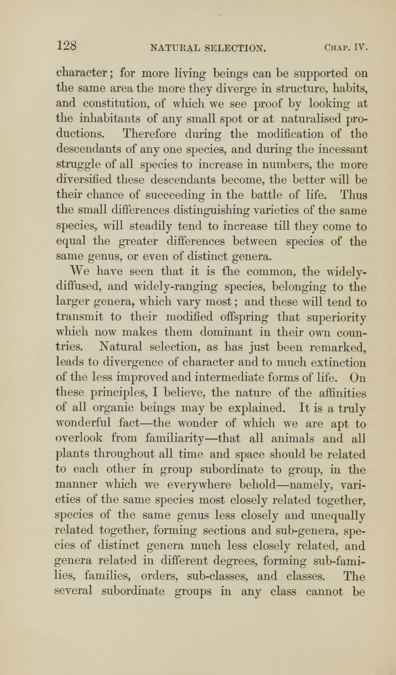 128 NATUEAL SELECTION. Chap. IV. character ; for more living beings can be supported on the same area the more they diverge in structure, habits, and constitution, of which we see proof by looking at the inhabitants of any small spot or at naturalised pro¬ ductions. Therefore during the modification of the descendants of any one species, and during the incessant struggle of all species to increase in numbers, the more diversified these descendants become, the better will be their chance of succeeding in the battle of life. Thus the small differences distinguishing varieties of the same species, will steadily tend to increase till they come to equal the greater differences between species of the same genus, or even of distinct genera. We have seen that it is the common, the wddely- diffused, and widely-ranging species, belonging to the larger genera, which vary most ; and these will tend to transmit to their modified offspring that superiority which now makes them dominant in their own coun¬ tries. Natural selection, as has just been remarked, leads to divergence of character and to much extinction of the less improved and intermediate forms of life. On these principles, I believe, the nature of the affinities of all organic beings may be explained. It is a truly wonderful fact—the wonder of which we are apt to overlook from familiarity—that all animals and all plants throughout all time and space should be related to each other in group subordinate to group, in the manner which we everywhere behold—namely, vari¬ eties of the same species most closely related together, species of the same genus less closely and unequally related together, forming sections and sub-genera, spe¬ cies of distinct genera much less closely related, and genera related in different degrees, forming sub-fami¬ lies, families, orders, sub-classes, and classes. The several subordinate groups in any class cannot be