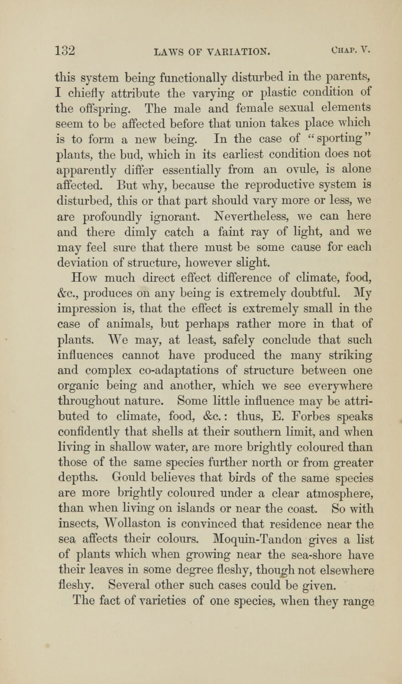 132 LAWS OF VAEIATION. Chap. V. this system being functionally disturbed in the parents, I chiefly attribute the varying or plastic condition of the offspring. The male and female sexual elements seem to be affected before that union takes place which is to form a new being. In the case of sporting plants, the bud, which in its earliest condition does not apparently differ essentially from an ovule, is alone affected. But why, because the reproductive system is disturbed, this or that part should vary more or less, we are profoundly ignorant. Nevertheless, we can here and there dimly catch a faint ray of light, and we may feel sure that there must be some cause for each deviation of structure, however slight. How much direct effect difference of climate, food, &c., produces on any being is extremely doubtful. My impression is, that the effect is extremely small in the case of animals, but perhaps rather more in that of plants. We may, at least, safely conclude that such influences cannot have produced the many striking and complex co-adaptations of structure between one organic being and another, which we see everywhere throughout nature. Some little influence may be attri¬ buted to climate, food, &c. : thus, E. Forbes speaks confidently that shells at their southern limit, and when living in shallow water, are more brightly coloured than those of the same species further north or from greater depths. Gould believes that birds of the same species are more brightly coloured under a clear atmosphere, than when living on islands or near the coast. So with insects, Wollaston is convinced that residence near the sea affects their colours. Moquin-Tandon gives a list of plants which луЬеп growing near the sea-shore have their leaves in some degree fleshy, though not elsewhere fleshy. Several other such cases could be given. The fact of varieties of one species, when they range