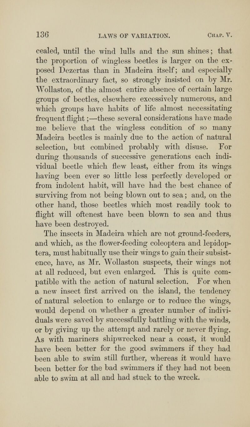 136 LAWS OF VARIATION. Chap. V. cealed, until the wind lulls and the sun shines; that the proportion of wingless beetles is larger on the ex¬ posed Dezertas than in Madeira itself ; and especially the extraordinary fact, so strongly insisted on by Mr. Wollaston, of the almost entire absence of certain large groups of beetles, elsewhere excessively numerous, and which groups have habits of life almost necessitating frequent flight ;—these several considerations have made me believe that the wingless condition of so many Madeira beetles is mainly due to the action of natural selection, but combined probably with disuse. For during thousands of successive generations each indi¬ vidual beetle which flew least, either from its wings having been ever so little less perfectly developed or from indolent habit, will have had the best chance of surviving from not being blown out to sea ; and, on the other hand, those beetles which most readily took to flight will oftenest have been blown to sea and thus have been destroyed. The insects in Madeira which are not ground-feeders, and which, as the flower-feeding coleóptera and lepidop- tera, must habitually use their wings to gain their subsist¬ ence, have, as Mr. WoUaston suspects, their wings not at all reduced, but even enlarged. This is quite com¬ patible with the action of natural selection. For when a new insect ñrst arrived on the island, the tendency of natural selection to enlarge or to reduce the wings, would depend on whether a greater number of indivi¬ duals were saved by successfully battling with the winds, or by giving up the attempt and rarely or never flying. As with mariners shipwrecked near a coast, it would have been better for the good swimmers if they had been able to swim still further, whereas it would have been better for the bad swimmers if they had not been able to swim at all and had stuck to the wreck.