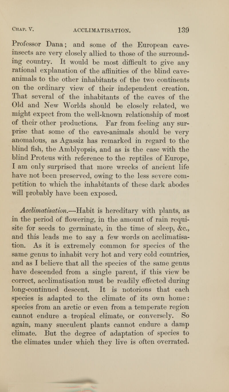 Chap. V. ACCLIMATISATION. 139 Professor Dana ; and some of the European cave- insects are very closely allied to those of the surround¬ ing country. It would be most difficult to give any rational explanation of the affinities of the blind cave- animals to the other inhabitants of the two continents on the ordinary view of their independent creation. That several of the inhabitants of the caves of the Old and New Worlds should be closely related, we might expect from the well-known relationship of most of their other productions. Far from feeling any sur¬ prise that some of the cave-animals should be very anomalous, as Agassiz has remarked in regard to the blind fish, the Amblyopsis, and as is the case with the blind Proteus with reference to the reptiles of Europe, I am only surprised that more wrecks of ancient life have not been preserved, owing to the less severe com¬ petition to which the inhabitants of these dark abodes will probably have been exposed. Acclimatisation.—Habit is hereditary with plants, as in the period of flowering, in the amount of rain requi¬ site for seeds to germinate, in the time of sleep, &c., and this leads me to say a few words on acclimatisa¬ tion. As it is extremely common for species of the same genus to inhabit very hot and very cold countries, and as I believe that all the species of the same genus have descended from a single parent, if this view be correct, acclimatisation must be readily effected during long-continued descent. It is notorious that each species is adapted to the climate of its own home : species from an arctic or even from a temperate region cannot endure a tropical climate, or conversely. So again, many succulent plants cannot endure a damp climate. But the degree of adaptation of species to the climates under which they live is often overrated.