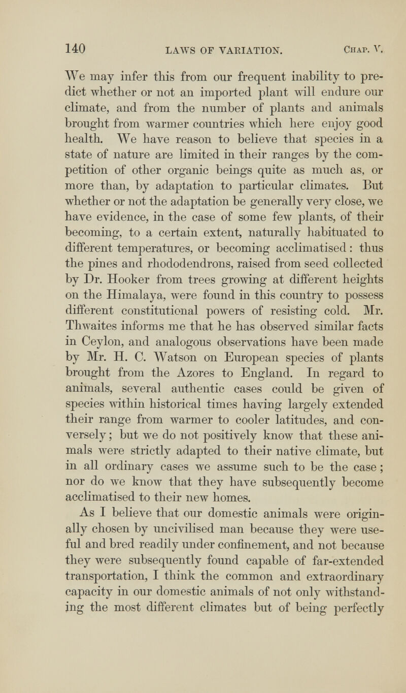 140 LAWS OF VAEIATION. Chap. We may infer this from our frequent inability to pre¬ dict whether or not an imported plant will endure our climate, and from the number of plants and animals brought from луагтег countries which here enjoy good health. We have reason to believe that species in a state of nature are limited in their ranges by the com¬ petition of other organic beings quite as much as, or more than, by adaptation to particular climates. But whether or not the adaptation be generally very close, we have evidence, in the case of some few plants, of their becoming, to a certain extent, naturally habituated to different temperatures, or becoming acclimatised : thus the pines and rhododendrons, raised from seed collected by Dr. Hooker from trees growing at different heights on the Himalaya, were found in this country to possess different constitutional powers of resisting cold. Mr. Thwaites informs me that he has observed similar facts in Ceylon, and analogous observations have been made by Mr. H. C. Watson on European species of plants brought from the Azores to England. In regard to animals, several authentic cases could be given of species \\dthin historical times having largely extended their range from warmer to cooler latitudes, and con¬ versely ; but we do not positively know that these ani¬ mals were strictly adapted to their native climate, but in all ordinary cases we assume such to be the case ; nor do we know that they have subsequently become acclimatised to their new homes. As I believe that our domestic animals were origin¬ ally chosen by uncivihsed man because they were use¬ ful and bred readily under confinement, and not because they were subsequently found capable of far-extended transportation, I think the common and extraordinary capacity in our domestic animals of not only withstand¬ ing the most different climates but of being perfectly