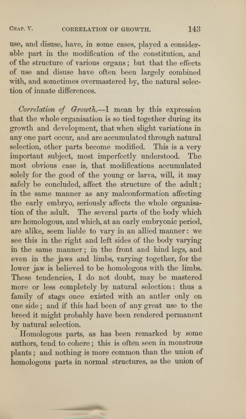 Chap. V. CORRELATION OF GROWTH. 143 use, and disuse, have, in some cases, played a consider¬ able part in the modification of the constitution, and of the structure of various organs ; but that the effects of use and disuse have often been largely combined with, and sometimes overmastered by, the natural selec¬ tion of innate différences. Correlation of Growth.—I mean by this expression that the whole organisation is so tied together during its growth and development, that when slight variations in any one part occur, and are accumulated through natural selection, other parts become modified. This is a very important subject, most imperfectly understood. The most obvious case is, that modifications accumulated solely for the good of the young or larva, will, it may safely be concluded, affect the structure of the adult ; in the same manner as any malconformation affecting the early embryo, seriously affects the whole organisa¬ tion of the adult. The several parts of the body which are homologous, and which, at an early embryonic period, are alike, seem liable to vary in an allied manner : we see this in the right and left sides of the body varying in the same manner ; in the front and liind legs, and even in the jaws and limbs, varying together, for the lower jaw is believed to be homologous with the limbs. These tendencies, I do not doubt, may be mastered more or less completely by natural selection: thus a family of stags once existed with an antler only on one side ; and if this had been of any great use to the breed it might probably have been rendered permanent by natural selection. Homologous parts, as has been remarked by some authors, tend to cohere ; this is often seen in monstrous plants ; and nothing is more common than the union of homologous parts in normal structures, as the union of
