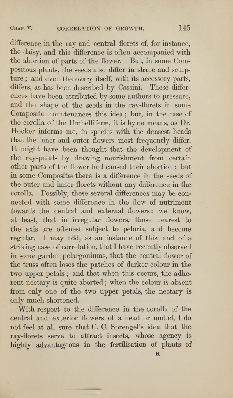 Chap. V. COEEELATION OF GEOWTH. 145 difference in the ray and central florets of, for instance, the dais}^ and this difference is often accompanied with the abortion of parts of the flower. But, in some Com- positous plants, the seeds also differ in shape and sculp¬ ture ; and even the ovary itself, with its accessory parts, differs, as has been described by Cassini. These differ¬ ences have been attributed by some authors to pressure, and the shape of the seeds in the ray-florets in some Compositse countenances this idea ; but, in the case of the corolla of the UmbellifersB, it is by no means, as Dr. Hooker informs me, in species with the densest heads that the inner and outer flowers most frequently differ. It might have been thought that the development of the ray-petals by drawing nourishment from certain other parts of the flower had caused their abortion ; but in some Compositse there is a difference in the seeds of the outer and inner florets without any difference in the corolla. Possibly, these several differences may be con¬ nected with some difference in the flow of nutriment towards the central and external flowers: we know, at least, that in irregular flowers, those nearest to the axis are oftenest subject to peloria, and become regular. I may add, as an instance of this, and of a striking case of correlation, that I have recently observed in some garden pelargoniums, that the central flower of the truss often loses the patches of darker colour in the two upper petals ; and that when this occurs, the adhe¬ rent nectary is quite aborted ; when the colour is absent from only one of the two upper petals, the nectary is only much shortened. With respect to the difference in the corolla of the central and exterior flowers of a head or umbel, I do not feel at all sure that C. C. Sprengel's idea that the ray-floretß serve to attract insects, whose agency is highly advantageous in the fertilisation of plants of H