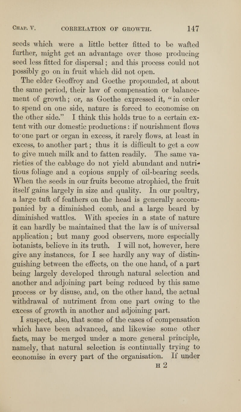 Chap. V. CORRELATION OF GROWTH. 147 seeds which were a little better fitted to be wafted further, might get an advantage over those producing seed less fitted for dispersal ; and this process could not possibly go on in fruit which did not open. The elder Geoffroy and Goethe propounded, at about the same period, their law of compensation or balance¬ ment of growth ; or, as Goethe expressed it,  in order to spend on one side, nature is forced to economise on the other side. I think this holds true to a certain ex¬ tent Avith our domestic productions : if nourishment flows tosone part or organ in excess, it rarely flows, at least in excess, to another part ; thus it is difficult to get a cow to give much milk and to fatten readily. The same va¬ rieties of the cabbage do not yield abundant and nutri¬ tious foUage and a copious supply of oil-bearing seeds. When the seeds in our fruits become atrophied, the fruit itself gains largely in size and quality. In our poultry, a large tuft of feathers on the head is generally accom¬ panied by a diminished comb, and a large beard by diminished wattles. With species in a state of nature it can hardly be maintained that the law is of universal application ; but many good observers, more especially botanists, believe in its truth. I will not, however, here give any instances, for I see hardly any way of distin¬ guishing between the effects, on the one hand, of a part being largely developed through natural selection and another and adjoining part being reduced by this same process or by disuse, and, on the other hand, the actual withdrawal of nutriment from one part owing to the excess of growth in another and adjoining part. I suspect, also, that some of the cases of compensation which have been advanced, and likewise some other facts, may be merged under a more general principle, namely, that natural selection is continually trying to economise in every part of the organisation. If under H 2