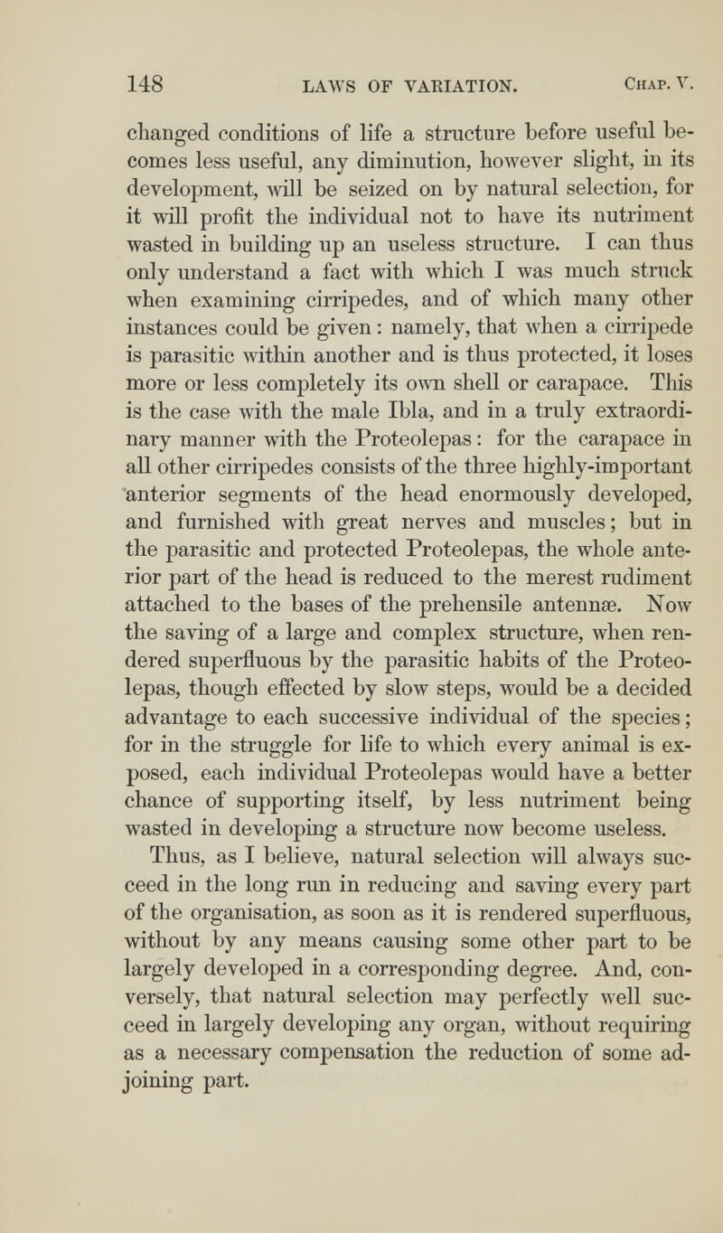 148 LAWS OF VAKIATION. Chap. Y. changed conditions of life a structure before useful be¬ comes less useful, any diminution, however slight, in its development, will be seized on by natural selection, for it will profit the individual not to have its nutriment wasted in building up an useless structure. I can thus only understand a fact with which I was much struck when examining cirripedes, and of which many other instances could be given : namely, that when a cirripede is parasitic within another and is thus protected, it loses more or less completely its own shell or carapace. This is the case with the male Ibla, and in a truly extraordi¬ nary manner with the Proteolepas : for the carapace in all other cirripedes consists of the three highly-important anterior segments of the head enormously developed, and furnished with great nerves and muscles ; but in the parasitic and protected Proteolepas, the whole ante¬ rior part of the head is reduced to the merest rudiment attached to the bases of the prehensile antennae. Now the saving of a large and complex structure, when ren¬ dered superfluous by the parasitic habits of the Proteo¬ lepas, though effected by slow steps, would be a decided advantage to each successive individual of the species ; for in the struggle for life to which every animal is ex¬ posed, each individual Proteolepas would have a better chance of supporting itself, by less nutriment being wasted in developing a structure now become useless. Thus, as I believe, natural selection will always suc¬ ceed in the long run in reducing and saving every part of the organisation, as soon as it is rendered superfluous, without by any means causing some other part to be largely developed in a corresponding degree. And, con¬ versely, that natural selection may perfectly well suc¬ ceed in largely developing any organ, without requiring as a necessary compensation the reduction of some ad¬ joining part.