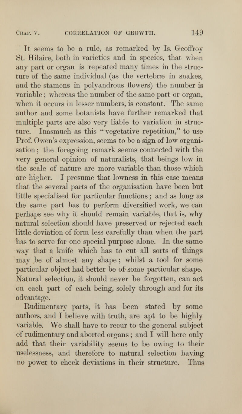 Chap. V. COEKELATION OF GROWTH. 149 It seems to be a rule, as remarked by Is. Geoffroy St. Hilaire, both in varieties and in species, that when any part or organ is repeated many times in the struc¬ ture of the same individual (as the vertebrae in snakes, and the stamens in polyandrous flowers) the number is variable ; whereas the number of the same part or organ, when it occm-s in lesser numbers, is constant. The same author and some botanists have further remarked that multiple parts are also very liable to variation in struc¬ ture. Inasmuch as this  vegetative repetition, to use Prof. Owen's expression, seems to be a sign of low organi¬ sation ; the foregoing remark seems connected with the very general opinion of naturalists, that beings low in the scale of nature are more variable than those which are higher. I presume that lowness in this case means that the several parts of the organisation have been but little specialised for particular functions ; and as long as the same part has to perform diversified work, we can perhaps see why it should remain variable, that is, why natural selection should have preserved or rejected each little deviation of form less carefully than when the part has to serve for one special purpose alone. In the same way that a knife which has to cut all sorts of things may be of almost any shape ; whilst a tool for some particular object had better be of some particular shape. Natural selection, it should never be forgotten, can act on each part of each being, solely through and for its advantage. Eudimentary parts, it has been stated by some authors, and I believe with truth, are apt to be highly variable. We shall have to recur to the general subject of rudimentary and aborted organs ; and I will here only add that their variability seems to be owing to their uselessness, and therefore to natural selection having no power to check deviations in their structure. Thus