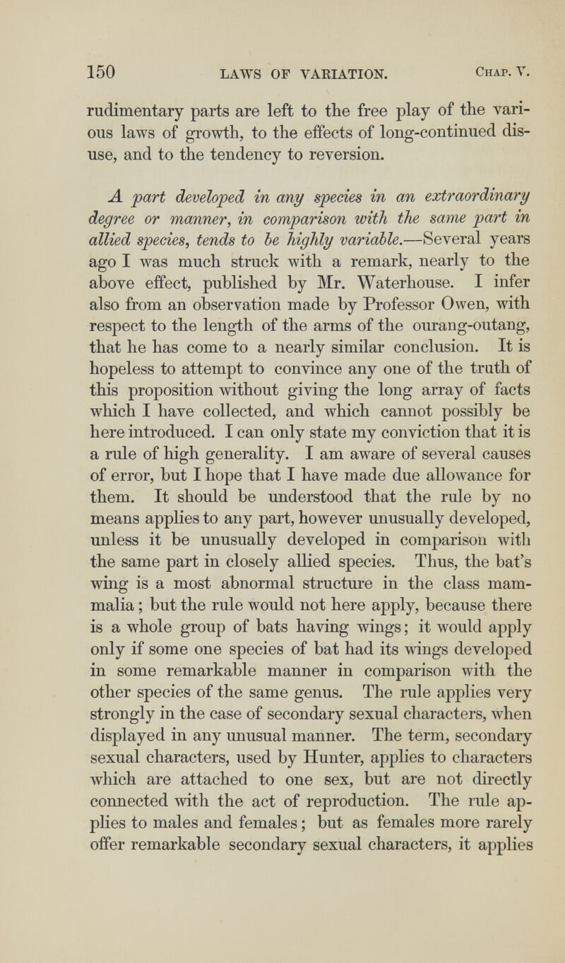 150 LAWS OF VARIATION. Chap. V. rudimentary parts are left to the free play of the vari¬ ous laws of growth, to the effects of long-continued dis¬ use, and to the tendency to reversion. Л part developed in any species in an extraordinary degree or manner, in comparison with the same part in allied species, tends to be highly variable.—Several years ago I was much struck with a remark, nearly to the above effect, published by Mr. Waterhouse. I infer also from an observation made by Professor Owen, with respect to the length of the arms of the ourang-outang, that he has come to a nearly similar conclusion. It is hopeless to attempt to convince any one of the truth of this proposition without giving the long array of facts which I have collected, and which cannot possibly be here introduced. I can only state my conviction that it is a rule of high generality. I am aware of several causes of error, but I hope that I have made due allowance for them. It should be understood that the rule by no means applies to any part, however unusually developed, unless it be unusually developed in comparison with the same part in closely allied species. Thus, the bat's wing is a most abnormal structure in the class mam¬ malia ; but the rule would not here apply, because there is a whole group of bats having wings ; it would apply only if some one species of bat had its wings developed in some remarkable manner in comparison with the other species of the same genus. The rule applies very strongly in the case of secondary sexual characters, when displayed in any unusual manner. The term, secondary sexual characters, used by Hunter, applies to characters which are attached to one sex, but are not directly connected ^vith the act of reproduction. The rule ap¬ plies to males and females ; but as females more rarely offer remarkable secondary sexual characters, it applies