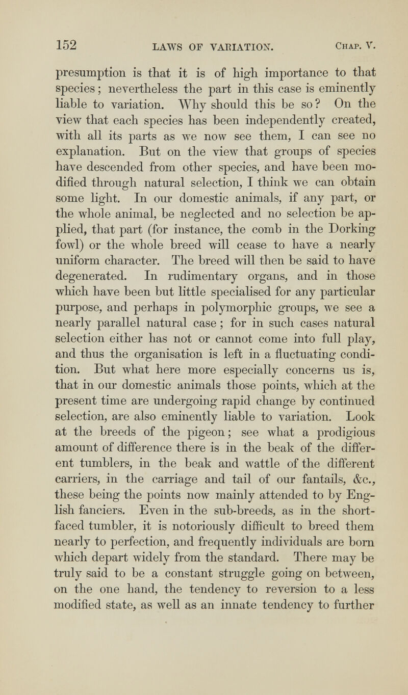 152 LAWS OF VARIATION. Chap. V. presumption is that it is of high importance to that species ; nevertheless the part in this case is eminently liable to variation. Why should this be so ? On the view that each species has been independently created, with all its parts as we now see them, I can see no explanation. But on the view that groups of species have descended from other species, and have been mo¬ dified through natural selection, I think we can obtain some light. In our domestic animals, if any part, or the whole animal, be neglected and no selection be ap¬ plied, that part (for instance, the comb in the Dorking fowl) or the whole breed will cease to have a nearly uniform character. The breed will then be said to have degenerated. In rudimentary organs, and in those which have been but little specialised for any particular purpose, and perhaps in polymorphic groups, we see a nearly parallel natural case ; for in such cases natural selection either has not or cannot come into full play, and thus the organisation is left in a fluctuating condi¬ tion. But what here more especially concerns us is, that in our domestic animals those points, which at the present time are undergoing rapid change by continued selection, are also eminently liable to variation. Look at the breeds of the pigeon ; see what a prodigious amount of difference there is in the beak of the differ¬ ent tumblers, in the beak and wattle of the different carriers, in the carriage and tail of our fantails, &c., these being the points now mainly attended to by Eng¬ lish fanciers. Even in the sub-breeds, as in the short- faced tumbler, it is notoriously difficult to breed them nearly to perfection, and frequently individuals are bom which depart widely from the standard. There may be truly said to be a constant struggle going on between, on the one hand, the tendency to reversion to a less modified state, as well as an innate tendency to further