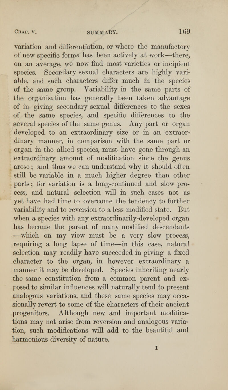 y'' Chap. V. SUMMARY. 169 variation and differentiation, or where tlie manufactory of new specific forms has been actively at work—there, on an average, луе now find most varieties or incipient species. Secondary sexual characters are highly vari¬ able, and such characters differ much in the species of the same group. Variability in the same parts of the organisation has generally been taken advantage of in giving secondary sexual differences to the sexes of the same species, and specific differences to the several species of the same genus. Any part or organ developed to an extraordinary size or in an extraor¬ dinary manner, in comparison with the same part or organ in the allied species, must have gone through an extraordinary amount of modification since the genus arose ; and thus we can understand why it should often still be variable in a much higher degree than other parts ; for variation is a long-continued and slow pro¬ cess, and natural selection will in such cases not as yet have had time to overcome the tendency to further variability and to reversion to a less modified state. But when a species with any extraordinarily-developed organ has become the parent of many modified descendants —which on my view must be a very slow process, requiring a long lapse of time—in this case, natural selection may readñy have succeeded in giving a fixed character to the organ, in however extraordinary a manner it may be developed. Species inheriting nearly the same constitution from a common parent and ex¬ posed to similar inñuences will naturally tend to present analogous variations, and these same species may occa¬ sionally revert to some of the characters of their ancient progenitors. Although new and important modifica¬ tions may not arise from reversion and analogous varia¬ tion, such modifications will add to the beautiful and harmonious diversity of nature. I