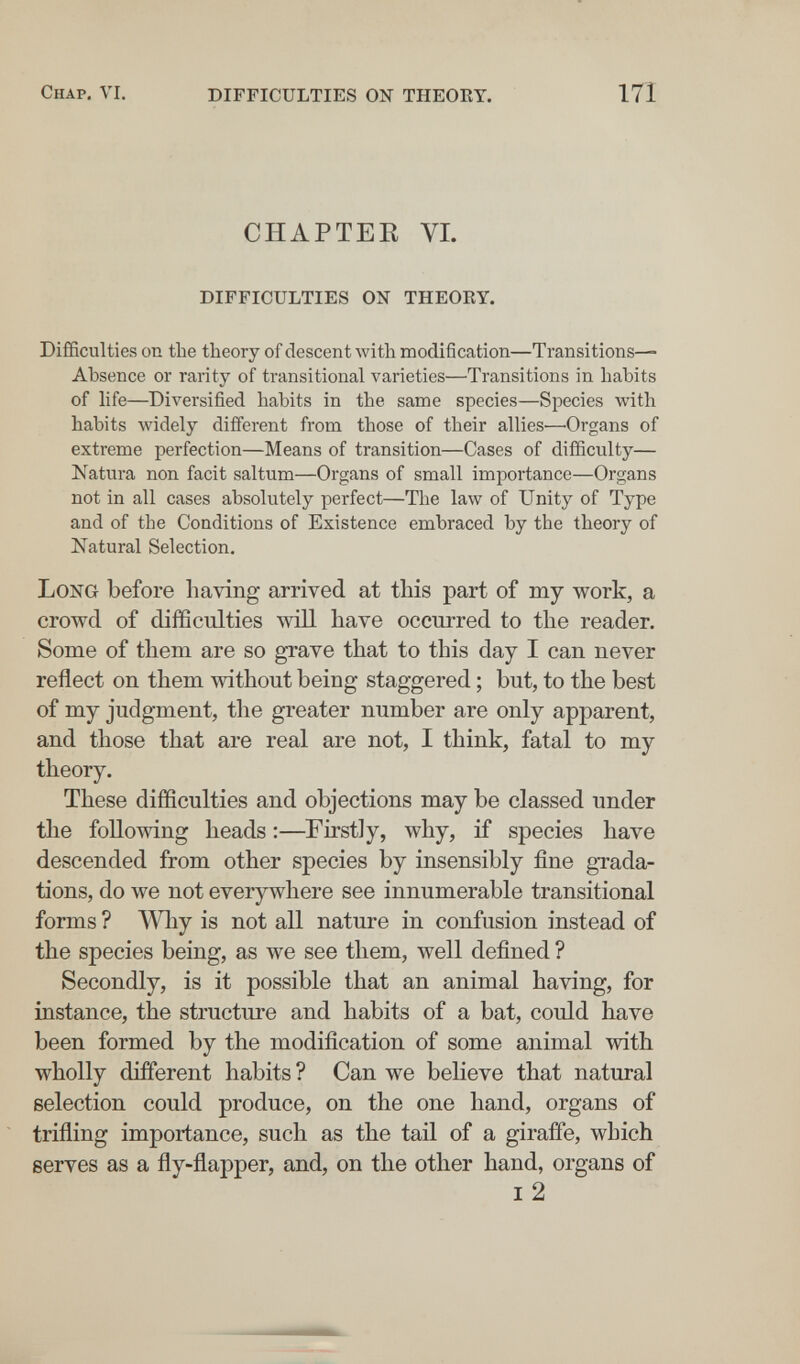 Chap, VI. difficulties on theory. 171 CHAPTER VI. difficulties on theory. Difficulties on the theory of descent with modification—Transitions- Absence or rarity of transitional varieties—Transitions in habits of life—Diversified habits in the same species—Species with habits widely different from those of their allies—Organs of extreme perfection—Means of transition—Cases of difficulty— Natura non facit saltum—Organs of small importance—Organs not in all cases absolutely perfect—The law of Unity of Type and of the Conditions of Existence embraced by the theory of Natural Selection. Long before having arrived at this part of my work, a crowd of difficulties will have occm-red to the reader. Some of them are so grave that to this day I can never reflect on them without being staggered ; but, to the best of my judgment, the greater number are only apparent, and those that are real are not, I think, fatal to my theory. These difficulties and objections may be classed under the following heads :—Firstly, why, if species have descended from other species by insensibly fine grada¬ tions, do we not everywhere see innumerable transitional forms ? Why is not all nature in confusion instead of the species being, as we see them, well defined ? Secondly, is it possible that an animal having, for instance, the structure and habits of a bat, could have been formed by the modification of some animal with wholly different habits ? Can we believe that natural selection could produce, on the one hand, organs of trifling importance, such as the tail of a giraffe, which serves as a fly-flapper, and, on the other hand, organs of I 2