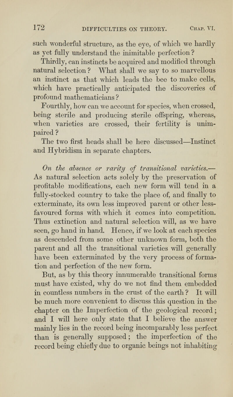 172 DIFFICULTIES ON THEORY. Chap. VI. such wonderful structure, as tbe eye, of which we hardly as yet fully understand the mimitable perfection ? Thirdly, can instincts be acquired and modified tlirough natural selection ? What shall we say to so marvellous an instinct as that which leads the bee to make cells, which have practically anticipated the discoveries of profound mathematicians ? Fourthly, how can we account for species, when crossed, being sterile and producing sterile offspring, whereas, when varieties are crossed, their fertility is unim¬ paired ? The two first heads shall be here discussed—Instinct and Hybridism in separate chapters. On the absence or rarity of transitional varieties.— As natural selection acts solely by the preservation of profitable modifications, each new form will tend in a fuUy-stocked country to take the place of, and finally to exterminate, its own less improved parent or other less- favoured forms with which it comes into competition. Thus extinction and natural selection will, as we have seen, go hand in hand. Hence, if we look at each species as descended from some other unknown form, both the parent and all the transitional varieties will generally have been exterminated by the very process of forma¬ tion and perfection of the new form. But, as by this theory innumerable transitional forms must have existed, why do we not find them embedded in countless numbers in the crust of the earth ? It will be much more convenient to discuss this question in the chapter on the Imperfection of the geological record ; and I win here only state that I believe the answer mainly lies in the record being incomparably less perfect than is generally supposed ; the imperfection of the record being chiefly due to organic beings not inhabiting