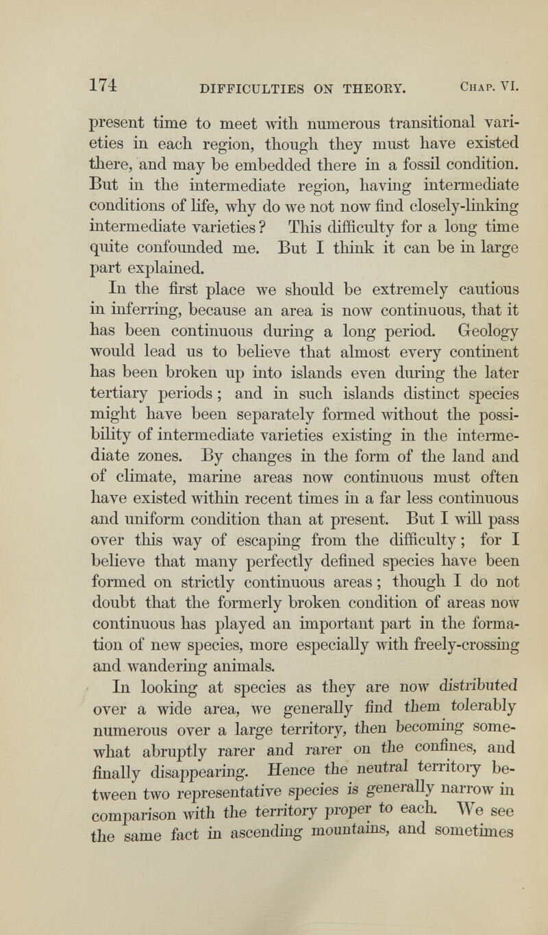 174 DIFFICULTIES ON THEORY. Chap. VI. present time to meet with numerous transitional vari¬ eties in each region, though they must have existed there, and may be embedded there in a fossil condition. But in the intermediate region, having intermediate conditions of life, why do we not now find closely-linking intermediate varieties ? This difficulty for a long time quite confounded me. But I think it can be in large part explained. In the first place we should be extremely cautious in inferring, because an area is now continuous, that it has been continuous during a long period. Geology would lead us to believe that almost every continent has been broken up into islands even during the later tertiary periods ; and in such islands distinct species might have been separately formed without the possi¬ bility of intermediate varieties existing in the interme¬ diate zones. By changes in the form of the land and of climate, marine areas now continuous must often have existed within recent times in a far less continuous and uniform condition than at present. But I жШ. pass over this way of escaping from the difficulty ; for I believe that many perfectly defined species have been formed on strictly continuous areas ; though I do not doubt that the formerly broken condition of areas now continuous has played an important part in the forma¬ tion of new species, more especially with freely-crossing and wandering animals. In looking at species as they are now distributed over a wide area, we generally find them tolerably numerous over a large territory, then becoming some¬ what abruptly rarer and rarer on the confines, and finally disappearing. Hence the neutral territoiy be¬ tween two representative species is generally nariow in comparison Avith the territory proper to each We see the same fact in ascending mountams, and sometimes