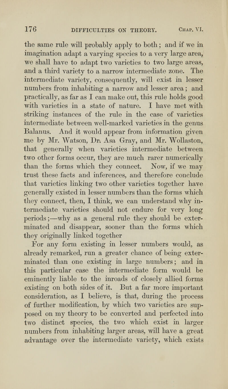 176 DIFFICULTIES ON THEORY. Chap. VI. the same rule wül probably apply to botb ; and if we in imagination adapt a varying species to a very large area, we shall have to adapt two varieties to two large areas, and a third variety to a narrow intermediate zone. The intermediate variety, consequently, will exist in lesser numbers from inhabiting a narrow and lesser area ; and practically, as far as I can make out, this rule holds good with varieties in a state of nature. I have met mth striking instances of the rule in the case of varieties intermediate between well-marked varieties in the genus Balanus. And it would appear from information given me by Mr. IVatson, Dr. Asa Gray, and Mr. WoUaston, that generally when varieties intermediate between two other forms occur, they are much rarer numerically than the forms which they connect. Now, if we may trust these facts and inferences, and therefore conclude that varieties linking two other varieties together have generally existed in lesser numbers than the forms which they connect, then, I think, we can understand why in¬ termediate varieties should not endure for very long periods ;—why as a general rule they should be exter¬ minated and disappear, sooner than the forms which they originally linked together For any form existing in lesser numbers would, as already remarked, run a greater chance of being exter¬ minated than one existing in large numbers ; and in this particular case the intermediate form would be eminently liable to the inroads of closely allied forms existing on both sides of it. But a far more important consideration, as I believe, is that, during the process of further modification, by which two varieties are sup¬ posed on my theory to be converted and perfected into two distinct species, the two which exist ia larger numbers from inhabiting larger areas, wül have a great advantage over the intermediate variety, which exists