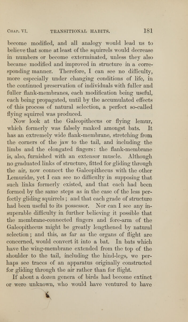 CIIAP. VI. TRANSITIONAL HABITS. 181 become modified, and all analogy would lead us to ЬеИел^е that some at least of tlie squirrels would decrease in numbers or become exterminated, unless tliey also became modified and improved in structure in a corre¬ sponding manner. Therefore, I can see no difficulty, more especially under changing conditions of life, in the continued preservation of individuals with fuller and fuller flank-membranes, each modification being useful, each being propagated, until by the accumulated effects of this process of natural selection, a perfect so-called flying squirrel was produced. Now look at the Glaleopithecus or flying lemur, лvlIich formerly was falsely ranked amongst bats. It has an extremely wide flank-membrane, stretching from the corners of the jaw to the tail, and including the limbs and the elongated fingers : the flank-membrane is, also, furnished with an extensor muscle. Although no graduated links of structure, fitted for gliding through the air, now connect the G-aleopithecus with the other Lemuridse, yet I can see no difficulty in supposing that such links formerly existed, and that each had been formed by the same steps as in the case of the less per¬ fectly gliding squirrels ; and that each grade of structure had been useful to its possessor. Nor can I see any in¬ superable difficulty in further believing it possible that the membrane-connected fingers and fore-arm of the Galeopithecus might be greatly lengthened by natural selection ; and this, as far as the organs of flight are concerned, would convert it into a bat. In bats which have the wing-membrane extended from the top of the shoulder to the tail, including the hind-legs, we per¬ haps see traces of an apparatus originally constructed for gliding through the air rather than for flight. If about a dozen genera of birds had become extinct or were unknown, who would have ventured to have