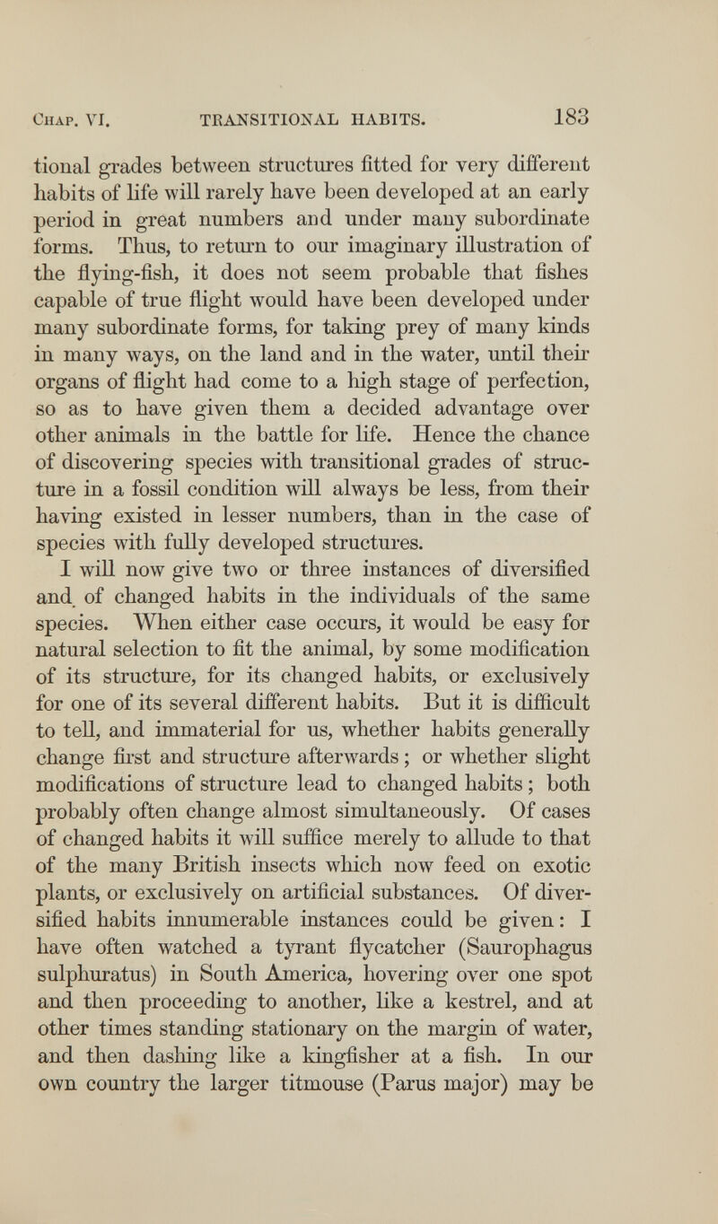 Chap. VI. TRANSITIONAL HABITS. 183 tional grades between structures fitted for very diifereiit habits of life will rarely have been developed at an early period in great numbers and under many subordinate forms. Thus, to return to our imaginary illustration of the flying-fish, it does not seem probable that fishes capable of true flight would have been developed under many subordinate forms, for taking prey of many kinds in many ways, on the land and in the water, until their organs of flight had come to a high stage of perfection, so as to have given them a decided advantage over other animals in the battle for life. Hence the chance of discovering species with transitional grades of struc¬ ture in a fossil condition will always be less, from their having existed in lesser numbers, than in the case of species with fully developed structures. I will now give two or three instances of diversified and of changed habits in the individuals of the same species. When either case occurs, it would be easy for natural selection to fit the animal, by some modification of its structure, for its changed habits, or exclusively for one of its several different habits. But it is difficult to tell, and immaterial for us, whether habits generally change fii'st and structure afterwards ; or whether slight modifications of structure lead to changed habits ; both probably often change almost simultaneously. Of cases of changed habits it will suffice merely to allude to that of the many British insects which now^ feed on exotic plants, or exclusively on artificial substances. Of diver¬ sified habits innumerable instances could be given : I have often watched a tyrant flycatcher (Saurophagus sulphuratus) in South America, hovering over one spot and then proceeding to another, like a kestrel, and at other times standing stationary on the margin of water, and then dashing like a kingfisher at a fish. In our own country the larger titmouse (Parus major) may be