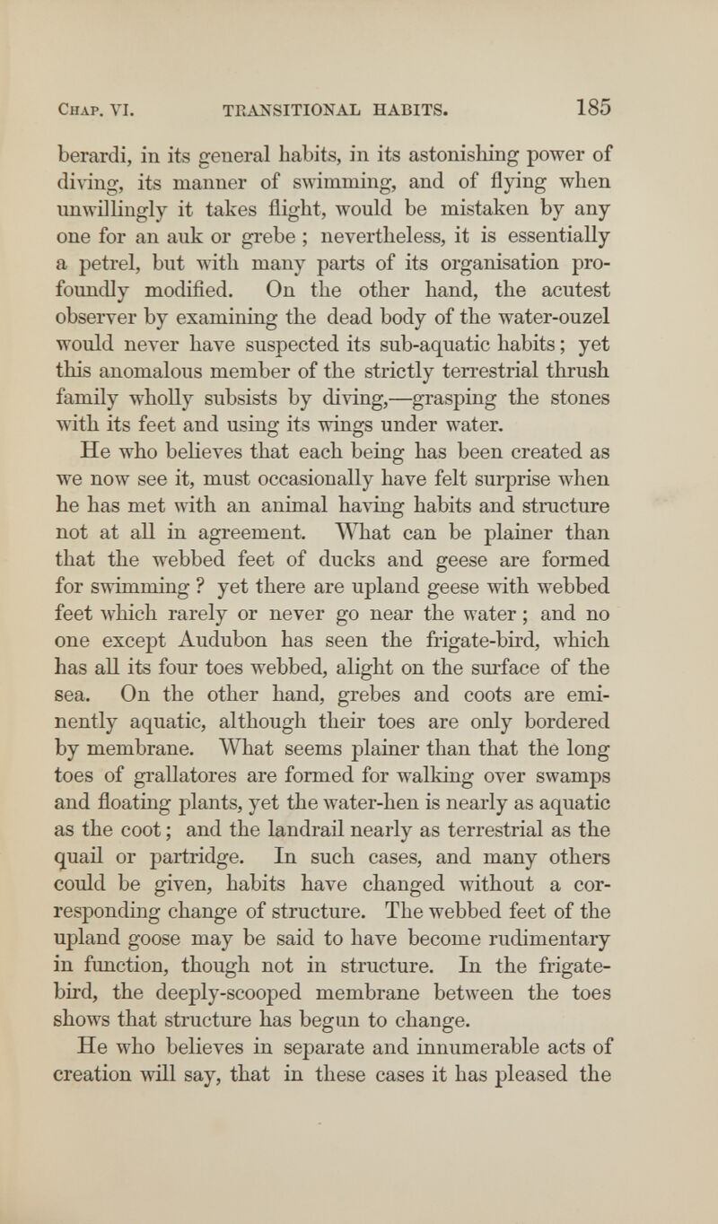 Chap. VI. TRANSITIONAL HABITS. 185 berardi, in its general habits, in its astonishing power of diving, its manner of swimming, and of flying when unwillingly it takes flight, would be mistaken by any one for an auk or grebe ; nevertheless, it is essentially a petrel, but with many parts of its organisation pro¬ foundly modified. On the other hand, the acutest observer by examining the dead body of the water-ouzel would never have suspected its sub-aquatic habits ; yet this anomalous member of the strictly terrestrial thrush family wholly subsists by diving,—grasping the stones with its feet and using its wings under water. He who believes that each being has been created as we now see it, must occasionally have felt surprise when he has met with an animal having habits and structure not at all in agreement. \\Tiat can be plainer than that the webbed feet of ducks and geese are formed for swimming ? yet there are upland geese with webbed feet which rarely or never go near the water ; and no one except Audubon has seen the frigate-bird, which has all its four toes webbed, alight on the surface of the sea. On the other hand, grebes and coots are emi¬ nently aquatic, although their toes are only bordered by membrane. What seems plainer than that the long toes of grallatores are formed for walking over swamps and floating plants, yet the water-hen is nearly as aquatic as the coot ; and the landrail nearly as terrestrial as the quail or partridge. In such cases, and many others could be given, habits have changed without a cor¬ responding change of structure. The webbed feet of the upland goose may be said to have become rudimentary in function, though not in structure. In the frigate- bird, the deeply-scooped membrane between the toes shows that structure has begun to change. He who believes in separate and innumerable acts of creation will say, that in these cases it has pleased the