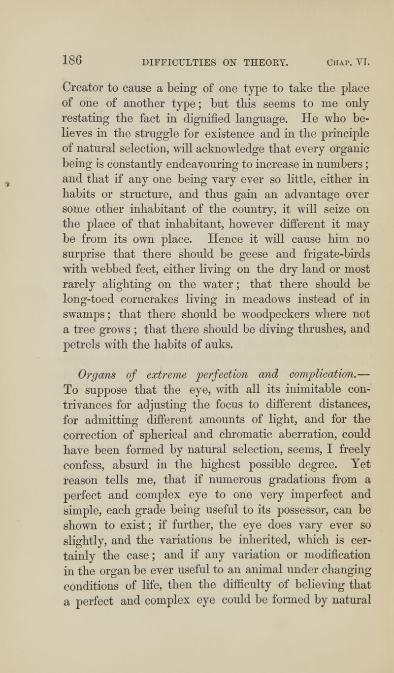 186 DIFFICULTIES ON THEOEY. Chap. VI, Creator to cause a being of one type to take the place of one of another type ; but this seems to me only restating the fact in dignified language. He who be¬ lieves in the struggle for existence and in the principle of natural selection, will acknowledge that every organic being is constantly endeavouring to increase in numbers ; and that if any one being vary ever so Httle, either in habits or structure, and thus gain an advantage over some other inhabitant of the country, it will seize on the place of that inhabitant, however different it may be from its own place. Hence it will cause him no surprise that there should be geese and frigate-birds with webbed feet, either living on the dry land or most rarely alighting on the water ; that there should be long-toed corncrakes living in meadows instead of in swamps ; that there should be woodpeckers where not a tree grows ; that there should be diving thrushes, and petrels with the habits of auks. Organs of extreme perfection and complication.— To suppose that the eye, with all its inimitable con¬ trivances for adjusting the focus to different distances, for admitting different amounts of light, and for the correction of spherical and chromatic aberration, could have been formed by natural selection, seems, I freely confess, absurd in the highest possible degree. Yet reason tells me, that if numerous gradations from a perfect and complex eye to one very imperfect and simple, each grade being useful to its possessor, can be shown to exist ; if further, the eye does vary ever so slightly, and the variations be inherited, which is cer¬ tainly the case ; and if any variation or modification in the organ be ever useful to an animal under changing conditions of life, then the difficulty of believing that a perfect and complex eye could be formed by natural