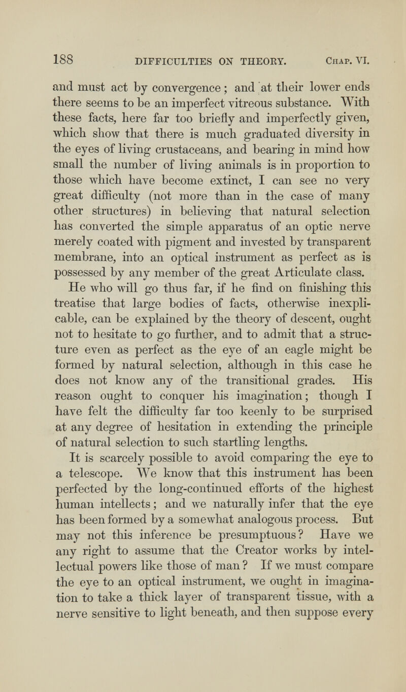 188 DIFFICULTIES ON THEOKY. Chap. VI, and must act by convergence ; and at tlieir lower ends there seems to be an imperfect vitreous substance. With these facts, here far too briefly and imperfectly given, which show that there is much graduated diversity in the eyes of living crustaceans, and bearing in mind how small the number of living animals is in proportion to those which have become extinct, I can see no very great difficulty (not more than in the case of many other structures) in believing that natural selection has converted the simple apparatus of an optic nerve merely coated with pigment and invested by transparent membrane, into an optical instrument as perfect as is possessed by any member of the great Articulate class. He who will go thus far, if he find on finishing this treatise that large bodies of facts, otherwise inexpli¬ cable, can be explained by the theory of descent, ought not to hesitate to go further, and to admit that a struc¬ ture even as perfect as the eye of an eagle might be formed by natural selection, although in this case he does not know any of the transitional grades. His reason ought to conquer his imagination ; though I have felt the difficulty far too keenly to be surprised at any degree of hesitation in extending the principle of natural selection to such startling lengths. It is scarcely possible to avoid comparing the eye to a telescope. We know that this instrument has been perfected by the long-continued efforts of the highest human intellects ; and we naturally infer that the eye has been formed by a somewhat analogous process. But may not this inference be presumptuous? Have we any right to assume that the Creator works by intel¬ lectual powers like those of man ? If we must compare the eye to an optical iustrument, we ought in imagina¬ tion to take a thick layer of transparent tissue, with a nerve sensitive to light beneath, and then suppose every