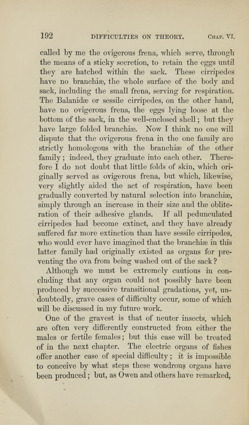 192 DIFFICULTIES ON THEOEY. Chap. VI, called by me the ovigerous frena, wliicli serve, through the means of a sticky secretion, to retain the eggs untü they are hatched within the sack. These cirripedes have no branchiae, the whole surface of the body and sack, including the small frena, serving for respiration. The Balanidse or sessile cirripedes, on the other hand, have no ovigerous frena, the eggs lying loose at the bottom of the sack, in the well-enclosed shell ; but they have large folded branchiae. Now I think no one will dispute that the ovigerous frena in the one family are strictly homologous with the branchiae of the other family ; indeed, they graduate into each other. There¬ fore I do not doubt that little folds of skin, which ori¬ ginally served as ovigerous frena, but which, likewise, very slightly aided the act of respiration, have been gradually converted by natural selection into branchiae, simply through an increase in their size and the oblite¬ ration of their adhesive glands. If all pedunculated cirripedes had become extinct, and they have already suffered far more extinction than have sessile cirripedes, who would ever have imagined that the branchiae in tliis latter family had originally existed as organs for pre¬ venting the ova from being washed out of the sack ? Although we must be extremely cautious in con¬ cluding that any organ could not possibly have been produced by successive transitional gradations, yet, un¬ doubtedly, grave cases of difficulty occur, some of which will be discussed in my future work. One of the gravest is that of neuter insects, which are often very differently constructed from either the males or fertile females ; but this case wül be treated of in the next chapter. The electric organs of fishes offer another case of special difficulty ; it is impossible to conceive by what steps these wondrous organs have been produced ; but, as Owen and others have remarked,