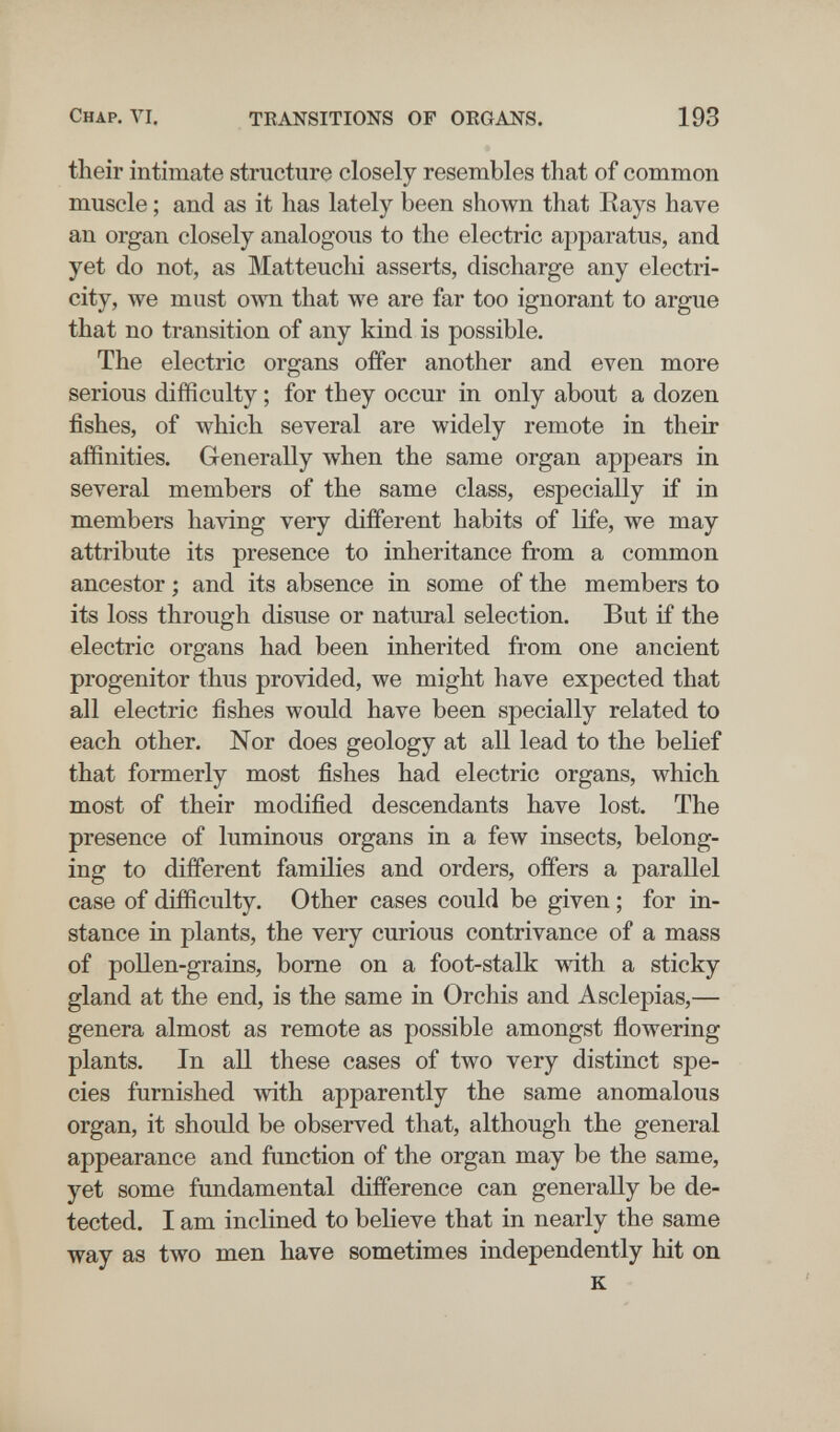 Chap, VI, TKANSITIONS OF ORGANS. 193 their intimate structure closely resembles that of common muscle ; and as it has lately been shown that Rays have an organ closely analogous to the electric a^iparatus, and yet do not, as Matteuchi asserts, discharge any electri¬ city, we must own that we are far too ignorant to argue that no transition of any kind is possible. The electric organs offer another and even more serious difficulty ; for they occur in only about a dozen fishes, of which several are widely remote in their affinities. Generally when the same organ appears in several members of the same class, especially if in members having very different habits of life, we may attribute its presence to inheritance from a common ancestor ; and its absence in some of the members to its loss through disuse or natural selection. But if the electric organs had been inherited from one ancient progenitor thus provided, we might have expected that all electric fishes would have been specially related to each other. Nor does geology at all lead to the belief that formerly most fishes had electric organs, which most of their modified descendants have lost. The presence of luminous organs in a few insects, belong¬ ing to different families and orders, offers a parallel case of difficulty. Other cases could be given ; for in¬ stance in plants, the very curious contrivance of a mass of pollen-grains, borne on a foot-stalk with a sticky gland at the end, is the same in Orchis and Asclepias,— genera almost as remote as possible amongst flowering plants. In all these cases of two very distinct spe¬ cies furnished with apparently the same anomalous organ, it should be observed that, although the general appearance and function of the organ may be the same, yet some fundamental difference can generally be de¬ tected. I am inclined to believe that in nearly the same way as two men have sometimes independently hit on к