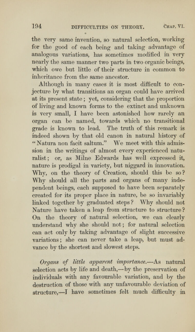 194 DIFFICULTIES ON THEORY. Chap. VI. • the very same invention, so natural selection, working for the good of each being and taking advantage of analogous variations, has sometimes modified in very nearly the same manner two parts in two organic beings, which owe but little of their structure in common to inheritance from the same ancestor. Although in many cases it is most difficult to con¬ jecture by what transitions an organ could have arrived at its present state ; yet, considering that the proportion of living and known forms to the extinct and unknown is very small, I have been astonished how rarely an organ can be named, towards which no transitional grade is known to lead. The truth of this remark is indeed shown by that old canon in natural history of Natura non facit saltum. We meet with this admis¬ sion in the writings of almost every experienced natu¬ ralist; or, as Milne Edwards has well expressed it, nature is prodigal in variety, but niggard in innovation. Why, on the theory of Creation, should this be so? Why should all the parts and organs of many inde¬ pendent beings, each supposed to have been separately created for its proper place in nature, be so invariably linked together by graduated steps ? Why should not Nature have taken a leap from structure to structure ? On the theory of natural selection, we can clearly understand why she should not; for natural selection can act only by taking advantage of slight successive variations ; she can never take a leap, but must ad¬ vance by the shortest and slowest steps. Organs of little apparent importance.—As natural selection acts by life and death,—by the preservation of individuals with any favourable variation, and by the destruction of those with any unfavourable deviation of structure,—I have sometimes felt much difficulty in
