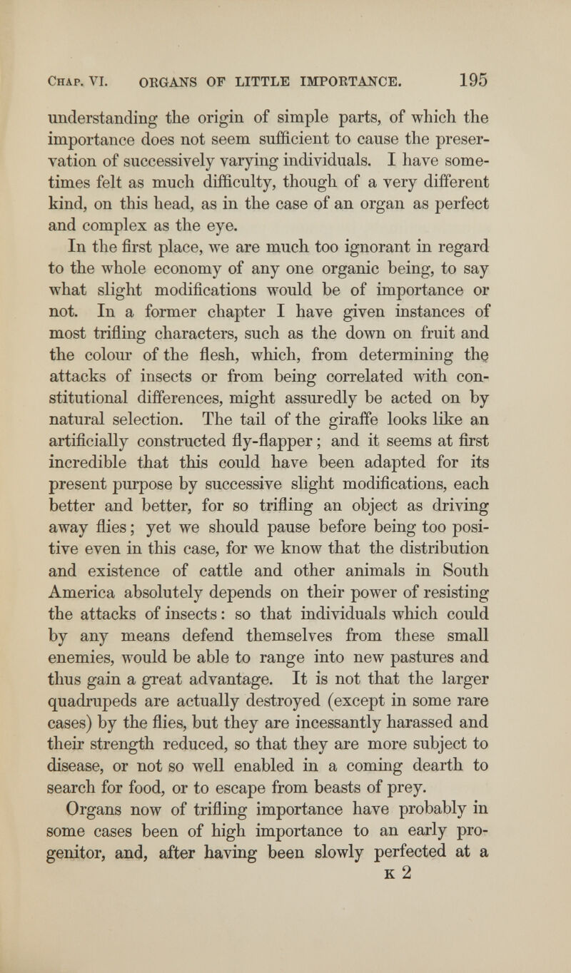 Chap. VI, ORGANS OF LITTLE IMPORTANCE. 195 understanding the origin of simple parts, of which the importance does not seem sufficient to cause the preser¬ vation of successively varying individuals. I have some¬ times felt as much difficulty, though of a very different kind, on this head, as in the case of an organ as perfect and complex as the eye. In the first place, we are much too ignorant in regard to the whole economy of any one organic being, to say what slight modifications would be of importance or not. In a former chapter I have given instances of most trifling characters, such as the down on fruit and the colour of the flesh, which, from determining thç attacks of insects or from being correlated with con¬ stitutional differences, might assuredly be acted on by natural selection. The tail of the giraffe looks like an artificially constructed fly-flapper ; and it seems at first incredible that this could have been adapted for its present purpose by successive slight modifications, each better and better, for so trifling an object as driving away flies ; yet we should pause before being too posi¬ tive even in this case, for we know that the distribution and existence of cattle and other animals in South America absolutely depends on their power of resisting the attacks of insects : so that individuals which could by any means defend themselves from these small enemies, would be able to range into new pastures and thus gain a great advantage. It is not that the larger quadrupeds are actually destroyed (except in some rare cases) by the flies, but they are incessantly harassed and their strength reduced, so that they are more subject to disease, or not so well enabled in a coming dearth to search for food, or to escape from beasts of prey. Organs now of trifling importance have probably in some cases been of high importance to an early pro¬ genitor, and, after having been slowly perfected at a к 2