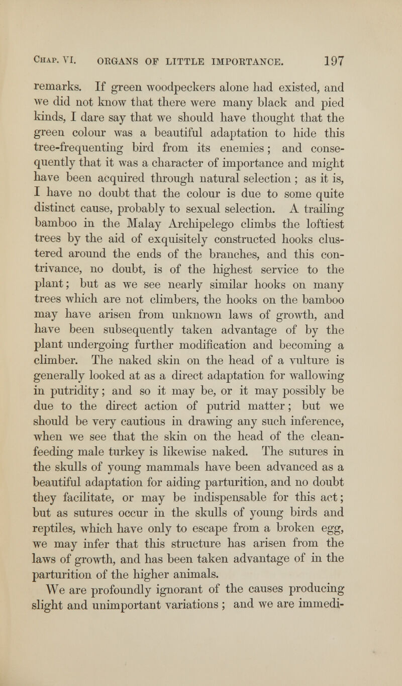 Chap. VI. OEGANS OF LITTLE IMPORTANCE. 197 remarks. If green woodpeckers alone liad existed, and we did not know that there were many black and pied kinds, I dare say that we should have thought that the green colour was a beautiful adaptation to hide this tree-frequenting bird from its enemies ; and conse¬ quently that it was a character of importance and might have been acquired through natural selection ; as it is, I have no doubt that the colour is due to some quite distinct cause, probably to sexual selection. A trailing bamboo in the Malay Archipelego climbs the loftiest trees by the aid of exquisitely constructed hooks clus¬ tered around the ends of the branches, and this con- tri\^ance, no doubt, is of the highest service to the plant ; but as we see nearly similar hooks on many trees which are not climbers, the hooks on the bamboo may have arisen from unknown laws of growth, and have been subsequently taken advantage of by the plant undergoing further modification and becoming a climber. The naked skin on the head of a vulture is generally looked at as a direct adaptation for wallowing in putridity ; and so it may be, or it may possibly be due to the direct action of putrid matter ; but we should be very cautious in drawing any such inference, when we see that the skin on the head of the clean- feeding male turkey is likewise naked. The sutures in the skulls of young mammals have been advanced as a beautiful adajitation for aiding parturition, and no doubt they facilitate, or may be indispensable for this act ; but as sutures occur in the skulls of young birds and reptiles, which have only to escape from a broken egg, we may infer that this structure has arisen from the laws of growi;h, and has been taken advantage of in the parturition of the higher animals. We are profoundly ignorant of the causes producing slight and unimportant variations ; and we are immedi-