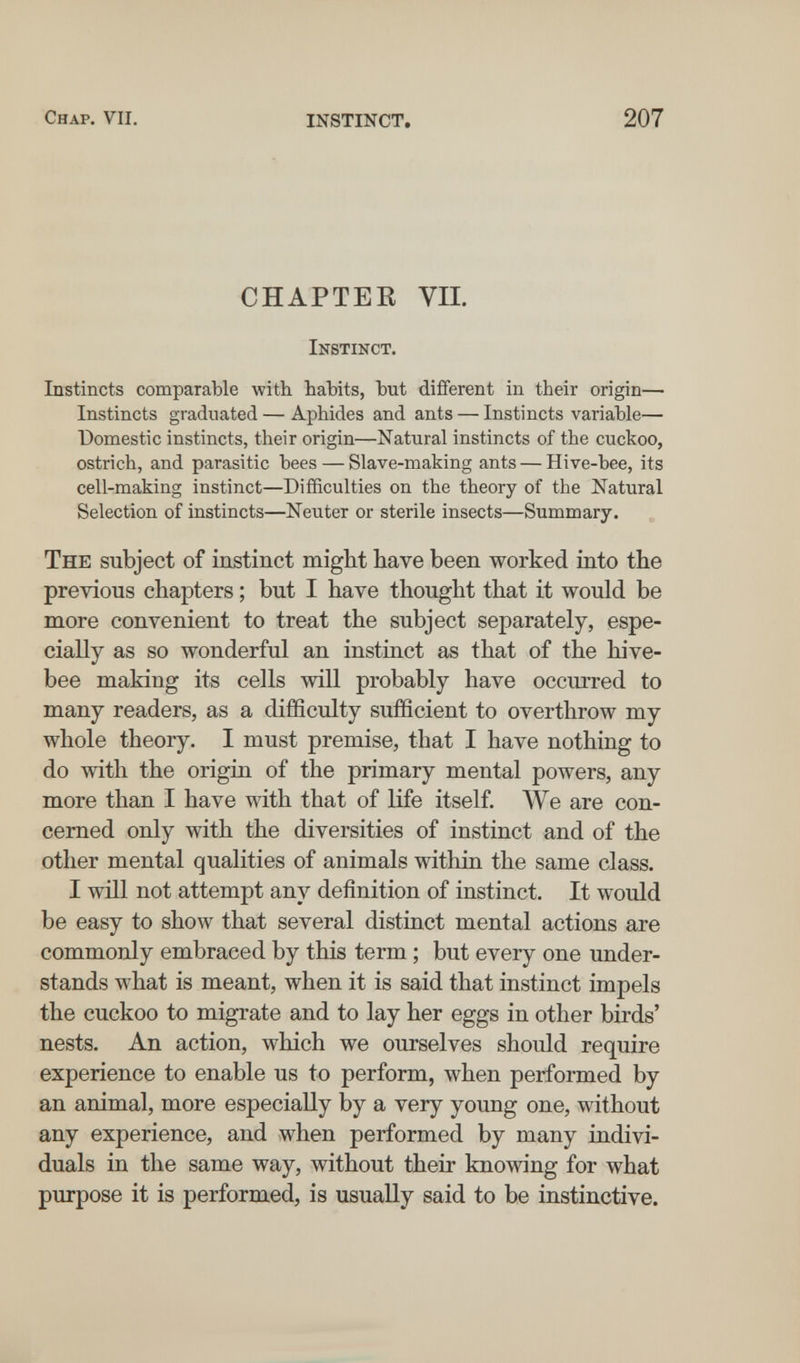 Chap. vii. instinct. 207 CHAPTEE VII. Instinct. Instincts comparable with habits, but different in their origin— Instincts graduated — Aphides and ants — Instincts variable— Domestic instincts, their origin—Natural instincts of the cuckoo, ostrich, and parasitic bees — Slave-making ants — Hive-bee, its cell-making instinct—Difficulties on the theory of the Natural Selection of instincts—Neuter or sterile insects—Summary. The subject of instinct might have been worked into the previous chapters ; but I have thought that it would be more convenient to treat the subject separately, espe¬ cially as so wonderful an instinct as that of the hive- bee making its cells will probably have occiu'red to many readers, as a difficulty sufficient to overthrow my whole theory. I must premise, that I have nothing to do with the origin of the primary mental powers, any more than I have with that of life itself. We are con¬ cerned only with the diversities of instinct and of the other mental qualities of animals within the same class. I will not attempt any definition of instinct. It would be easy to show that several distinct mental actions are commonly embraced by this term ; but every one under¬ stands what is meant, when it is said that instinct impels the cuckoo to migrate and to lay her eggs in other birds' nests. An action, which we ourselves should require experience to enable us to perform, when performed by an animal, more especially by a very young one, without any experience, and when performed by many indivi¬ duals in the same way, without their knowing for what purpose it is performed, is usually said to he instinctive.