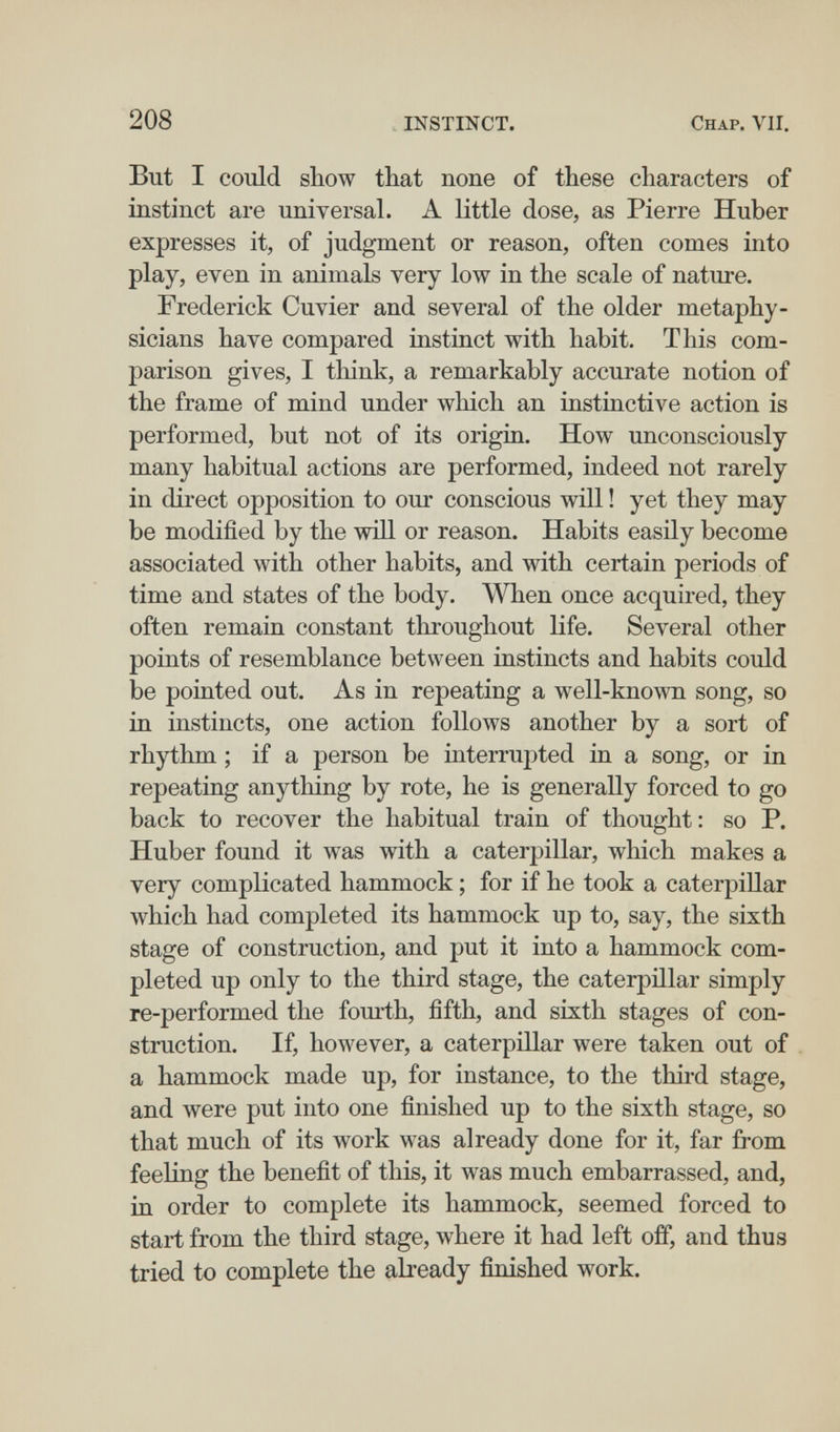 208 INSTINCT. Chap. VII, But I could show that none of these characters of instinct are universal. A little dose, as Pierre Huber expresses it, of judgment or reason, often comes into play, even in animals very low in the scale of nature. Frederick Cuvier and several of the older metaphy¬ sicians have compared instinct with habit. This com¬ parison gives, I think, a remarkably accurate notion of the frame of mind under which an instinctive action is performed, but not of its origia. How unconsciously many habitual actions are performed, indeed not rarely in direct opposition to our conscious will ! yet they may be modified by the will or reason. Habits easily become associated with other habits, and with certain periods of time and states of the body. When once acquired, they often remain constant throughout life. Several other points of resemblance between instincts and habits could be pointed out. As in repeating a well-known song, so in instincts, one action follows another by a sort of rhythm ; if a person be interrupted in a song, or in repeating anything by rote, he is generally forced to go back to recover the habitual train of thought: so P. Huber found it w^as with a caterpillar, which makes a very complicated hammock ; for if he took a caterpillar which had completed its hammock up to, say, the sixth stage of construction, and put it into a hammock com¬ pleted up only to the third stage, the caterpülar simply re-performed the fourth, fifth, and sixth stages of con¬ struction. If, however, a caterpillar were taken out of a hammock made up, for instance, to the third stage, and were put into one finished up to the sixth stage, so that much of its work was already done for it, far from feeling the benefit of this, it was much embarrassed, and, in order to complete its hammock, seemed forced to start from the third stage, where it had left off, and thus tried to complete the abeady finished work.