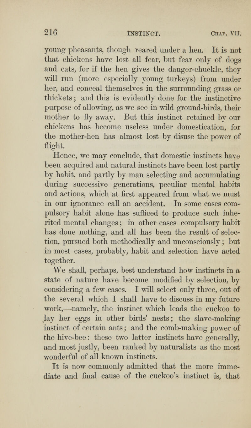 216 INSTINCT. Chap. VII. young pheasants, though reared under a hen. It is not that chickens have lost all fear, but fear only of dogs and cats, for if the hen gives the danger-chuckle, they will run (more especially young turkeys) from under her, and conceal themselves in the surrounding grass or thickets ; and this is evidently done for the instinctive purpose of allowing, as we see in wild ground-birds, their mother to fly away. But this instinct retained by our chickens has become useless under domestication, for the mother-hen has almost lost by disuse the power of flight. Hence, we may conclude, that domestic instincts have been acquired and natural instincts have been lost partly by habit, and partly by man selectiag and accumulating during successive generations, peculiar mental habits and actions, which at first appeared from what we must in our ignorance call an accident. In some cases com¬ pulsory habit alone has sufficed to produce such inhe¬ rited mental changes ; in other cases compulsory habit has done nothing, and all has been the result of selec¬ tion, pursued both methodically and unconsciously ; but in most cases, probably, habit and selection have acted together. We shall, perhaps, best understand how instincts in a state of nature have become modified by selection, by consideriag a few cases. I wiU select only three, out of the several which I shall have to discuss in my future work,—namely, the instinct which leads the cuckoo to lay her eggs in other birds' nests ; the slave-making instinct of certain ants ; and the comb-making power of the hive-bee : these two latter instincts have generally, and most justly, been ranked by naturalists as the most wonderful of аП known instincts. It is now commonly admitted that the more imme¬ diate and final cause of the cuckoo's instinct is, that