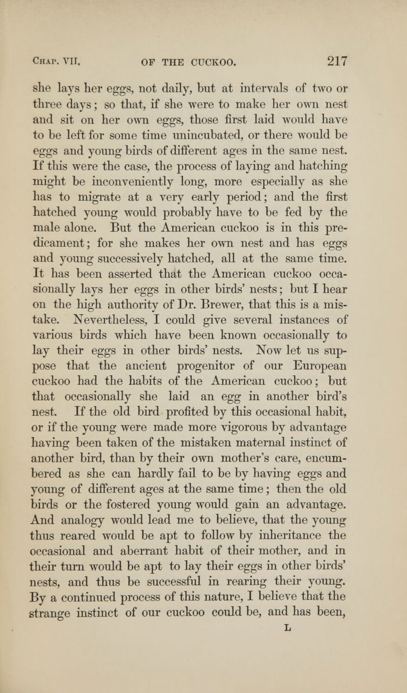 Chap. VII. OF THE CUCKOO. 217 she lays her eggs, not daily, but at intervals of two or three days ; so that, if she were to make her own nest and sit on her own eggs, those first laid would have to be left for some time unincubated, or there would be eggs and young birds of different ages in the same nest. If this were the case, the process of laying and hatching might be inconveniently long, more especially as she has to migrate at a very early period ; and the first hatched young would probably have to be fed by the male alone. But the American cuckoo is in this pre¬ dicament; for she makes her own nest and has eggs and young successively hatched, all at the same time. It has been asserted that the American cuckoo occa¬ sionally lays her eggs in other birds' nests ; but I hear on the high authority of Dr. Brewer, that this is a mis¬ take. Nevertheless, I could give several instances of various birds which have been kno\\Ti occasionally to lay their eggs in other birds' nests. Now let us sup¬ pose that the ancient progenitor of our European cuckoo had the habits of the American cuckoo ; but that occasionally she laid an egg in another bird's nest. If the old bird profited by this occasional habit, or if the young were made more vigorous by advantage having been taken of the mistaken maternal instinct of another bird, than by their own mother's care, encum¬ bered as she can hardly fail to be by having eggs and young of different ages at the same time ; then the old birds or the fostered young would gain an advantage. And analogy would lead me to believe, that the young thus reared would be apt to follow by inheritance the occasional and aberrant habit of their mother, and in their turn would be apt to lay their eggs in other birds' nests, and thus be successful in rearing their young. By a continued process of this nature, I believe that the strange instinct of our cuckoo could be, and has been, L