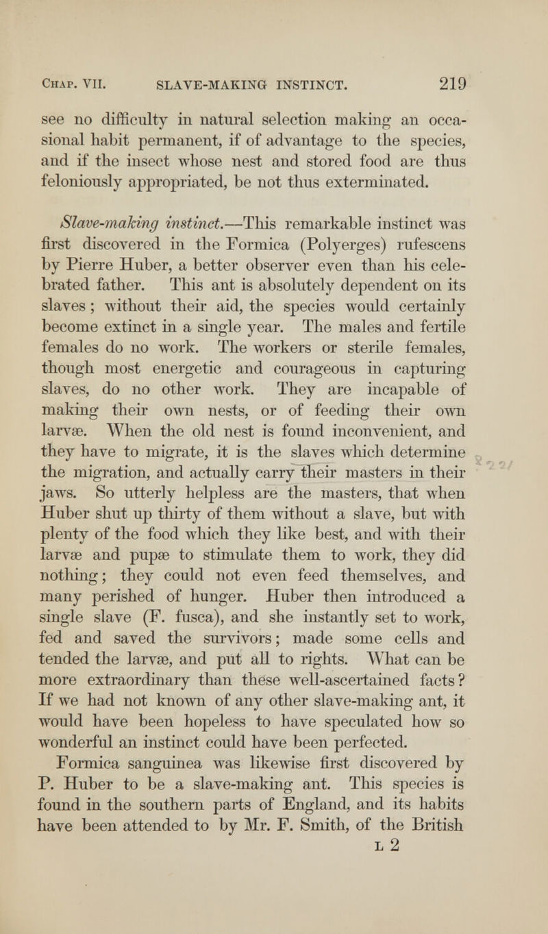 Chap, VIL SLAVE-MAKING INSTINCT. 219 see no difficulty in natural selection making an occa¬ sional habit permanent, if of advantage to the species, and if the insect whose nest and stored food are thus feloniously appropriated, be not thus exterminated. Slave-mahing instinct.—This remarkable instinct was first discovered in the Formica (Polyerges) rufescens by Pierre Huber, a better observer even than his cele¬ brated father. This ant is absolutely dependent on its slaves ; without their aid, the species would certainly become extinct in a single year. The males and fertile females do no work. The workers or sterile females, though most energetic and courageous in capturing slaves, do no other work. They are incapable of making their own nests, or of feeding their own larvse. When the old nest is found inconvenient, and they have to migrate, it is the slaves which determine the migration, and actually carry their masters in their jaws. So utterly helpless are the masters, that when Huber shut up thirty of them without a slave, but with plenty of the food which they like best, and with their larvae and pupee to stimulate them to work, they did nothing ; they could not even feed themselves, and many perished of hunger. Huber then introduced a single slave (F. fusca), and she instantly set to work, fed and saved the survivors ; made some cells and tended the larvse, and put all to rights. What can be more extraordinary than these well-ascertained facts? If we had not known of any other slave-making ant, it would have been hopeless to have speculated how so wonderful an instinct could have been perfected. Formica sanguinea was likewise first discovered by P. Huber to be a slave-making ant. This species is found in the southern parts of England, and its habits have been attended to by Mr. F. Smith, of the British L 2