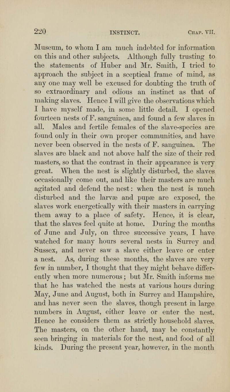 220 INSTINCT. Chap. VII. Museum, to vvliom I am mucli indebted for information on this and other subjects. Although fully trusting to the statements of Huber and Mr. Smith, I tried to approach the subject in a sceptical frame of mind, as any one may well be excused for doubting the truth of so extraordinary and odious an instinct as that of making slaves. Hence I will give the observations which I have myself made, in some little detail. I opened fourteen nests of F. sanguinea, and found a few slaves in аЦ. Males and fertile females of the slave-species are found only in their own proper communities, and have never been observed in the nests of F. sanguinea. The slaves are black and not above half the size of their red masters, so that the contrast in their appearance is very great. When the nest is slightly disturbed, the slaves occasionally come out, and like their masters are much agitated and defend the nest : when the nest is much disturbed and the larvae and pupae are exposed, the slaves work energetically with their masters in carrying them away to a place of safety. Hence, it is clear, that the slaves feel quite at home. During the months of June and July, on three successive years, I have watched for many hours several nests in Surrey and Sussex, and never saw a slave either leave or enter a nest. As, during these months, the slaves are very few in number, I thought that they might behave differ¬ ently when more numerous ; but Mr. Smith informs me that he has watched the nests at various hours during May, June and August, both in Surrey and Hampshire, and has never seen the slaves, though present in large numbers in August, either leave or enter the nest. Hence he considers them as strictly household slaves. The masters, on the other hand, may be constantly seen bringing in materials for the nest, and food of all kinds. During the present year, however, in the month