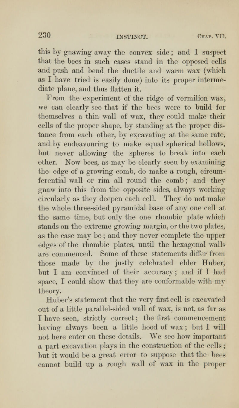 230 INSTINCT. Chap. VII. this by gnawing away the convex side ; and I suspect that the bees in such cases stand in the opposed cells and push and bend the ductile and warm wax (which as I have tried is easily done) into its proper interme¬ diate plane, and thus flatten it. From the exj)eriment of the ridge of vermilion wax, we can clearly see that if the bees луеге to build for themselves a thin wall of wax, they could make their cells of the proper shape, by standing at the proper dis¬ tance from each other, by excavating at the same rate, and by endeavouring to make equal spherical hollows, but never allowing the spheres to break into each other. Now bees, as may be clearly seen by examining the edge of a growing comb, do make a rough, circum¬ ferential wall or rim all round the comb ; and they gnaw into this from the opposite sides, always working circularly as they deepen each cell. They do not make the whole three-sided pyramidal base of any one cell at the same time, but only the one rhombic plate which stands on the extreme growing margin, or the two plates, as the case may be ; and they never complete the upper edges of the rhombic plates, until the hexagonal walls are commenced. Some of these statements differ from those made by the justly celebrated elder Huber, but I am convinced of their accuracy ; and if I had space, I could show that they are conformable Avith my theory. Huber's statement that the very first cell is excavated out of a little parallel-sided wall of wax, is not, as far as I have seen, strictly correct ; the first commencement having always been a little hood of wax ; but I wiH not here enter on these details. We see how important a part excavation plays in the construction of the cells ; but it would be a great error to suppose that the bees cannot build up a rough wall of wax in the proper