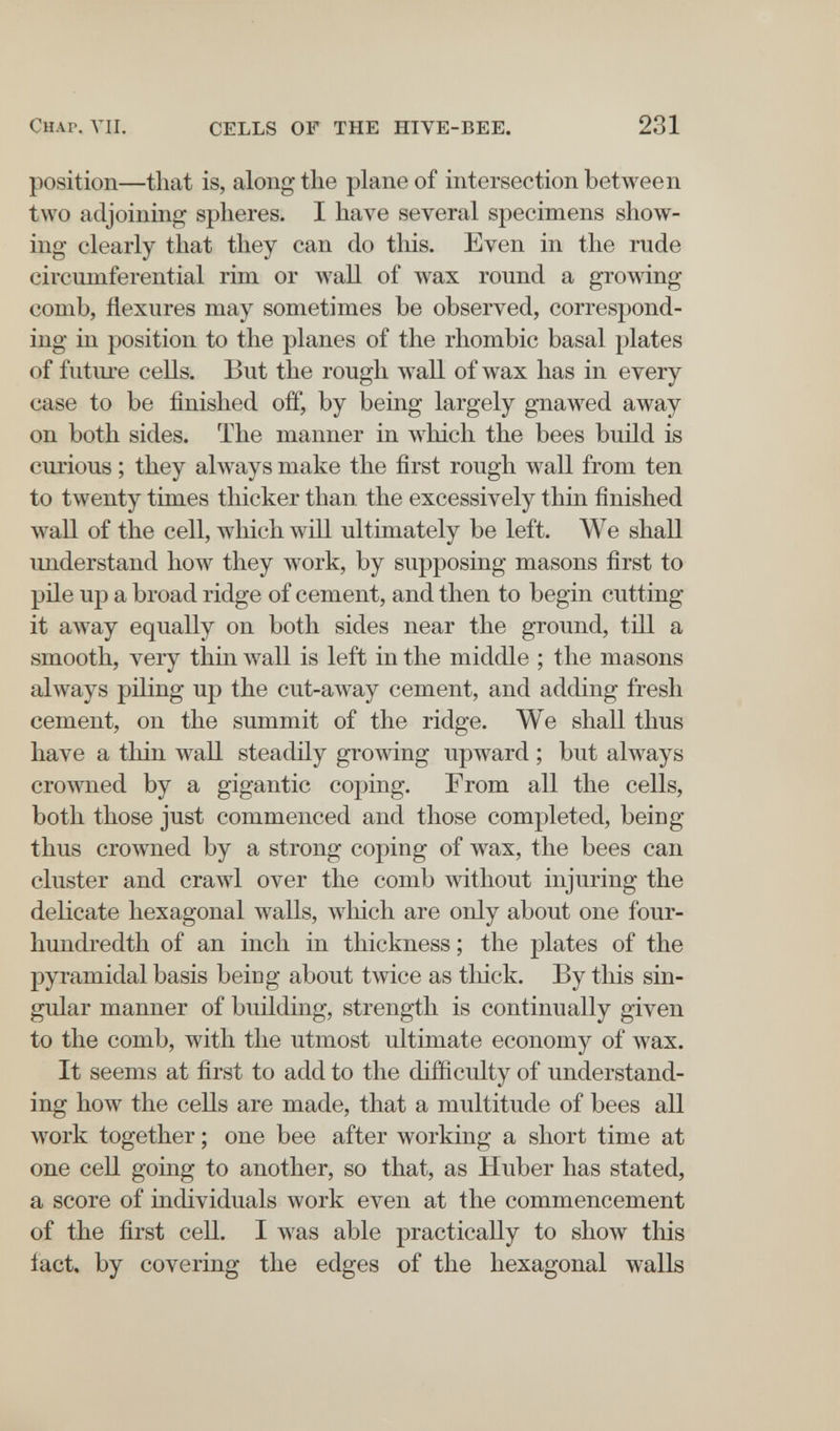 Chap. VII. CELLS OF THE HIVE-BEE. 231 position—that is, along the plane of intersection between two adjoining spheres. I have several specimens show¬ ing clearly that they can do this. Even in the rude circmnferential rim or wall of wax round a growing comb, flexures may sometimes be observed, correspond¬ ing in position to the planes of the rhombic basal plates of future cells. But the rough wall of wax has in every case to be finished off, by being largely gnawed away on both sides. The manner in Avhich the bees build is cui'ious ; they abvays make the first rough wall from ten to twenty times thicker than the excessively thin finished wall of the cell, which will ultimately be left. We shall understand how they work, by supposing masons first to pile up a broad ridge of cement, and then to begin cutting it away equally on both sides near the ground, till a smooth, very thin wall is left in the middle ; the masons always piling up the cut-away cement, and adding fresh cement, on the summit of the ridge. We shall thus have a thin wall steadily growing upward ; but always crowned by a gigantic coping. From all the cells, both those just commenced and those completed, being thus crowned by a strong coping of wax, the bees can cluster and crawl over the comb without injuring the delicate hexagonal walls, Avhich are only about one four- hundredth of an inch in thickness ; the plates of the pyramidal basis being about twice as tliick. By this sin¬ gular manner of building, strength is continually given to the comb, with the utmost ultimate economy of wax. It seems at first to add to the difficulty of understand¬ ing how the cells are made, that a multitude of bees all work together ; one bee after working a short time at one cell going to another, so that, as Huber has stated, a score of individuals work even at the commencement of the first cell. I was able practically to show this fact, by covering the edges of the hexagonal walls