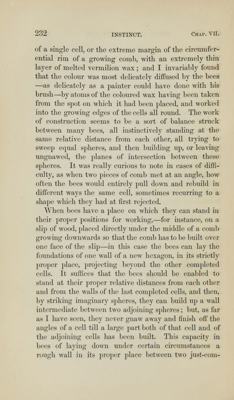 232 INSTINCT. Chap. VII. of a single cell, or the extreme margin of the circumfer¬ ential rim of a growing comb, with an extremely thin layer of melted vermilion wax ; and I invariably found that the colour was most delicately diffused by the bees —as delicately as a painter could have done with his brush—by atoms of the coloured wax having been taken from the spot on which it had been placed, and worked into the growing edges of the cells all round. The work of construction seems to be a sort of balance struck between many bees, all instinctively standing at the same relative distance from each other, all trying to sweep equal spheres, and then building up, or leaving ungnawed, the planes of intersection between these spheres. It was really curious to note in cases of diffi¬ culty, as when two pieces of comb met at an angle, hoAv often the bees would entirely pull down and rebuild in different ways the same cell, sometimes recurring to a shape which they had at first rejected. When bees have a place on which they can stand in their proper positions for working,—^for instance, on a slip of Avood, placed directly under the middle of a comb growing downwards so that the comb has to be built over one face of the slip—in this case the bees can lay the foundations of one луа11 of a new hexagon, in its strictly proper place, projecting beyond the other completed cells. It suffices that the bees should be enabled to stand at their proper relative distances from each other and from the walls of the last completed cells, and then, by striking imaginary spheres, they can build up a wall intermediate between two adjoining spheres ; but, as far as I have seen, they never gnaw away and finish off the angles of a cell till a large part both of that cell and of the adjoining cells has been built. This capacity in bees of laying down under certain circumstances a rough wall in its proper place between two just-com-