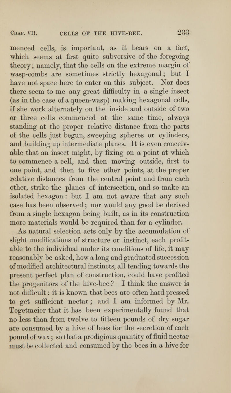 Chap. VII. CELLS OF THE HIVE-BEE. 233 menced cells, is important, as it bears on a fact, which seems at first quite subversive of the foregoing theory ; namely, that the cells on the extreme margin of wasp-combs are sometimes strictly hexagonal ; but I have not space here to enter on this subject. Nor does there seem to me any great difficulty in a single insect (as in the case of a queen-wasp) making hexagonal cells, if she work alternately on the inside and outside of two or three cells commenced at the same time, always standing at the proper relative distance from the parts of the cells just begun, sweeping spheres or cylinders, and building up intermediate planes. It is even conceiv¬ able that an insect might, by fixing on a point at which to commence a cell, and then moving outside, first to one point, and then to five other points, at the proper relative distances from the central point and from each other, strike the planes of intersection, and so make an isolated hexagon : but I am not aware that any such case has been observed ; nor would any good be derived from a single hexagon being built, as in its construction more materials would be required than for a cylinder. As natural selection acts only by the accumulation of slight modifications of structure or instinct, each profit¬ able to the individual under its conditions of life, it may reasonably be asked, how a long and graduated succession of modified architectural instincts, all tending towards the present perfect plan of construction, could have profited the progenitors of the hive-bee ? I think the answer is not difficult : it is known that bees are often hard pressed to get sufficient nectar ; and I am informed by Mr. Tegetmeier that it has been experimentally found that no less than from twelve to fifteen pounds of drj^ sugar are consumed by a hive of bees for the secretion of each pound of wax ; so that a prodigious quantity of fluid nectar must be collected and consumed by the bees in a hive for