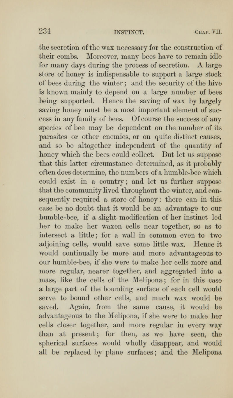 234 INSTINCT. Chap. VIL the secretion of tlie wax necessary for the construction of their combs. Moreover, many bees have to remain idle for many days during the process of secretion. A large store of honey is indispensable to support a large stock of bees during the ^vinter ; and the security of the hive is known mainly to depend on a large number of bees being supported. Hence the saving of wax by largely saving honey must be a most important element of suc¬ cess in any family of bees. Of course the success of any species of bee may be dependent on the number of its parasites or other enemies, or on quite distinct causes, and so be altogether independent of the quantity of honey which the bees could collect. But let us suppose that this latter circumstance determined, as it probably often does determine, the numbers of a humble-bee which could exist in a country ; and let us further suppose that the community lived throughout the winter, and con¬ sequently required a store of honey : there can in this case be no doubt that it would be an advantage to our humble-bee, if a slight modification of her instinct led her to make her waxen cells near together, so as to intersect a little; for a wall in common even to two adjoining cells, would save some little wax. Hence it would continually be more and more advantageous to our humble-bee, if she were to make her cells more and more regular, nearer together, and aggregated into a mass, like the cells of the Melipona ; for in this case a large part of the bounding surface of each cell would serve to bound other cells, and much wax would be saved. Again, from the same cause, it would be advantageous to the Melipona, if she were to make her cells closer together, and more regular in every way than at present ; for then, as we have seen, the spherical surfaces would wholly disappear, and would all be replaced by plane surfaces; and the Melipona