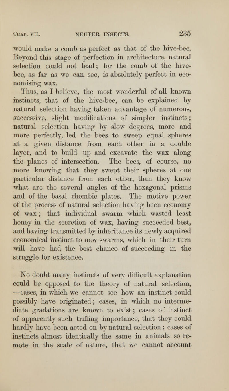 Chap. ЛЧ1. NEUTEK INSECTS. 235 would make a comb as perfect as that of the liive-bee. Beyond this stage of perfection in architecture, natural selection could not lead; for the comb of the hive- bee, as far as we can see, is absolutely perfect in eco¬ nomising wax. Thus, as I believe, the most wonderful of all known instincts, that of the hive-bee, can be explained by natural selection having taken advantage of numerous, successive, slight modifications of simpler instincts; natural selection having by slow degrees, more and more perfectly, led the bees to sweep equal spheres at a given distance from each other in a double layer, and to build up and excavate the wax along the planes of intersection. The bees, of course, no more knowing that they swept their spheres at one particular distance from each other, than they know what are the several angles of the hexagonal prisms and of the basal rhombic plates. The motive power of the process of natural selection having been economy of wax ; that individual swarm which wasted least honey in the secretion of wax, having succeeded best, and having transmitted by inheritance its newly acquired economical instinct to new swarms, which in their turn will have had the best chance of succeeding in the struggle for existence. No doubt many instincts of very difficult explanation could be opposed to the theory of natural selection, —cases, in which we cannot see how an instinct could possibly have originated; cases, in which no interme¬ diate gradations are known to exist; cases of instinct of apparently such trifling importance, that they could hardly have been acted on by natural selection ; cases of instincts almost identically the same in animals so re¬ mote in the scale of nature, that we cannot account