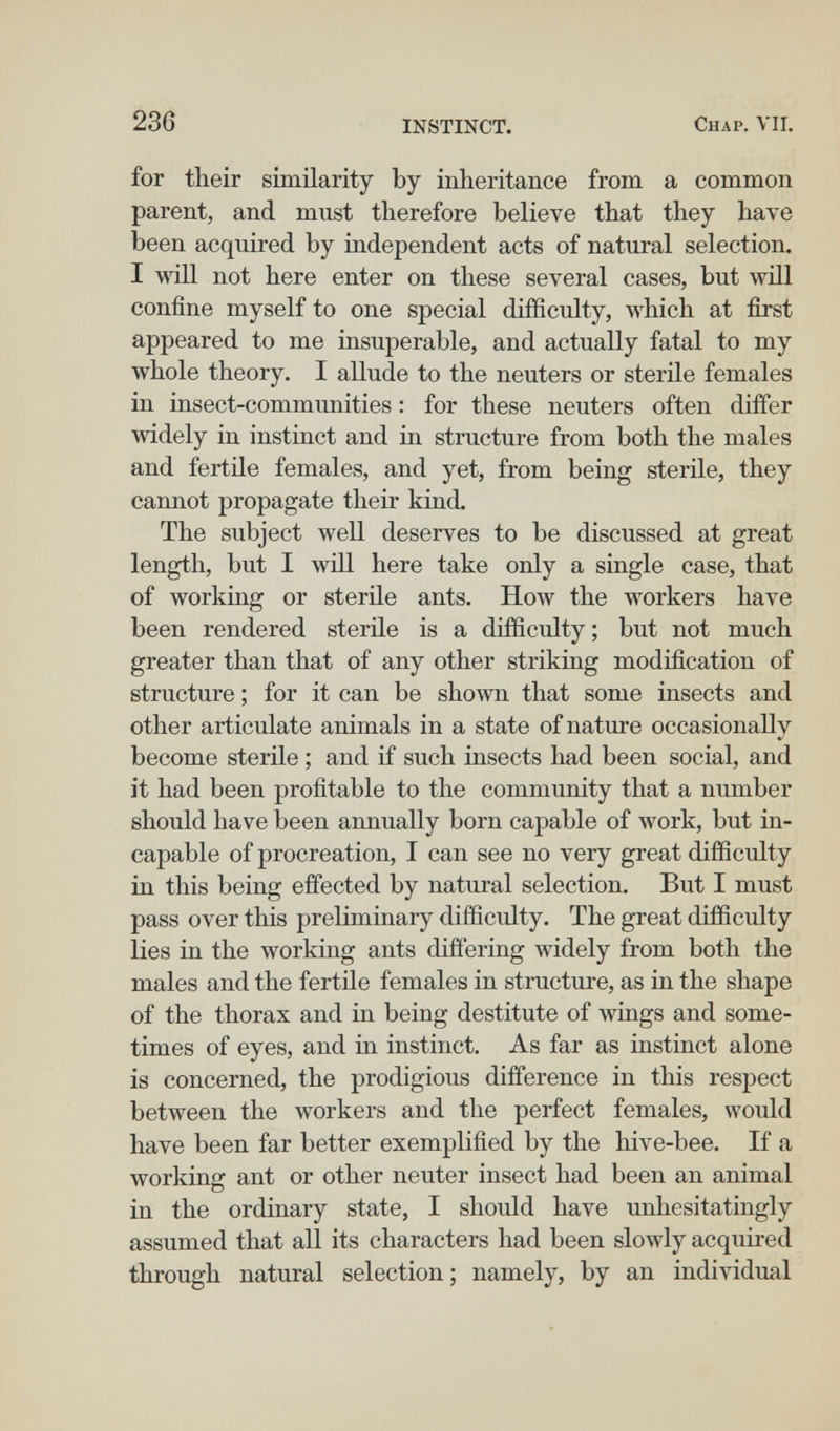 236 INSTINCT. Chap. VII. for their similarity by inheritance from a common parent, and must therefore believe that they have been acquired by independent acts of natural selection. I not here enter on these several cases, but will confine myself to one special difficulty, which at first appeared to me insuperable, and actually fatal to my whole theory. I allude to the neuters or sterile females in insect-communities : for these neuters often differ wddely in instinct and in structure from both the males and fertile females, and yet, from being sterile, they cannot propagate their kind. The subject well deserves to be discussed at great length, but I win here take only a single case, that of working or sterile ants. How the workers have been rendered sterile is a difficulty ; but not much greater than that of any other striking modification of structure ; for it can be shown that some insects and other articulate animals in a state of nature occasionally become sterile ; and if such insects had been social, and it had been profitable to the community that a number should have been annually born capable of work, but in¬ capable of procreation, I can see no very great difficulty in this being effected by natural selection. But I must pass over this preliminary difficulty. The great difficulty lies in the working ants differing widely from both the males and the fertile females in structure, as in the shape of the thorax and in being destitute of wings and some¬ times of eyes, and in instinct. As far as instinct alone is concerned, the prodigious difference in this respect between the workers and the perfect females, would have been far better exemplified by the hive-bee. If a working ant or other neuter insect had been an animal in the ordinary state, I should have unliesitatingly assumed that all its characters had been slowly acquired through natural selection; namely, by an individual