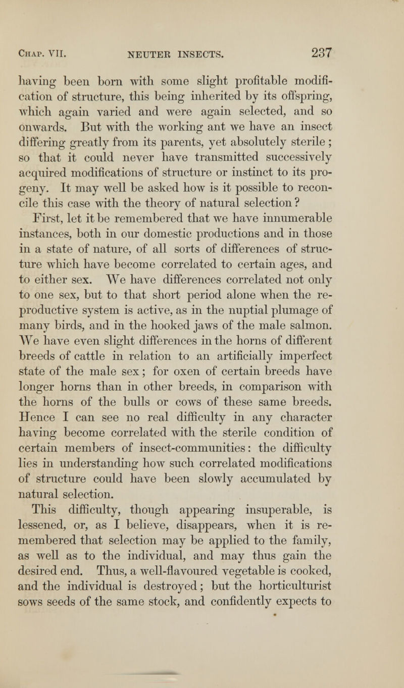 Chap. VII. NEUTER INSECTS. 237 having been born with some slight profitable modifi¬ cation of structure, this being inherited by its offspring, Avhich again varied and were again selected, and so onwards. But with the working ant we have an insect differing greatly from its parents, yet absolutely sterile ; so that it could never have transmitted successively acquired modifications of structure or instinct to its pro¬ geny. It may луе11 be asked how is it possible to recon¬ cile this case with the theory of natural selection ? First, let it be remembered that we have innumerable instances, both in our domestic productions and in those in a state of nature, of all sorts of differences of struc¬ ture which have become correlated to certain ages, and to either sex. We have differences correlated not only to one sex, but to that short period alone when the re¬ productive system is active, as in the nuptial plumage of many birds, and in the hooked jaws of the male salmon. We have even slight differences in the horns of different breeds of cattle in relation to an artificially imperfect state of the male sex ; for oxen of certain breeds have longer horns than in other breeds, in comparison with the horns of the bulls or cows of these same breeds. Hence I can see no real difficulty in any character having become correlated with the sterile condition of certain members of insect-communities : the difficulty lies in understanding how such correlated modifications of structure could have been slowly accumulated by natural selection. This difficulty, though appearing insuperable, is lessened, or, as I believe, disappears, when it is re¬ membered that selection may be applied to the family, as well as to the individual, and may thus gain the desired end. Thus, a well-ñavoured vegetable is cooked, and the individual is destroyed ; but the horticulturist sows seeds of the same stock, and confidently expects to