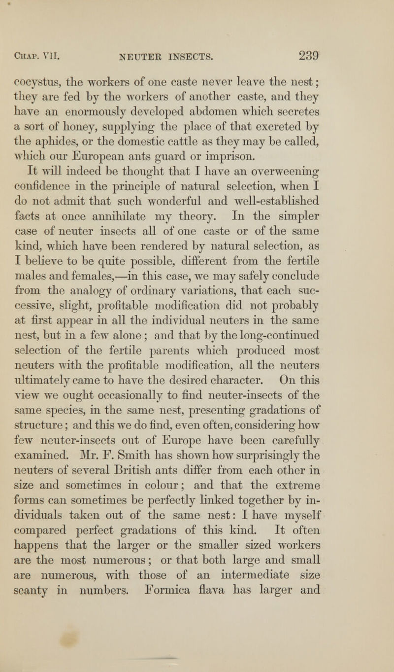 CIIAP. VII. NEUTER INSECTS. 239 cocystiis, the workers of one caste never leave the nest ; tliey are fed by the workers of another caste, and they have an enormously developed abdomen which secretes a sort of honey, supplying the place of that excreted by the aphides, or the domestic cattle as they may be called, wliich our European ants guard or imprison. It will indeed be thought that I have an overweening confidence in the principle of natural selection, when I do not admit that such wonderful and well-established facts at once annihilate my theory. In the simpler case of neuter insects all of one caste or of the same kind, which have been rendered by natural selection, as I believe to be quite possible, different from the fertile males and females,—in this case, we may safely conclude from the analogy of ordinary variations, that each suc¬ cessive, slight, profitable modification did not probably at first appear in all the individual neuters in the same nest, but in a few alone ; and that by the long-continued selection of the fertile parents wliich produced most neuters with the profitable modification, all the neuters ultimately came to have the desired character. On this view we ought occasionally to find neuter-insects of the same species, in the same nest, presenting gradations of structure ; and this we do find, even often, considering how few neuter-insects out of Europe have been carefully examined. Mr. F. Smith has shown how surprisingly the neuters of several British ants differ from each other in size and sometimes in colour ; and that the extreme forms can sometimes be perfectly linked together by in¬ dividuals taken out of the same nest : I have myself compared perfect gradations of this kind. It often happens that the larger or the smaller sized workers are the most numerous ; or that both large and small are numerous, with those of an intermediate size scanty in numbers. Formica flava has larger and