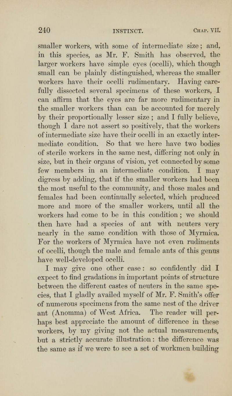 240 INSTINCT. Chap. VII. smaller workers, wdth some of intermediate size ; and, in this species, as Mr. F. Smith has observed, the larger workers have simple eyes (ocelli), which though small can be plainly distinguished, whereas the smaller workers have their ocelli rudimentary. Having care¬ fully dissected several specimens of these workers, I can affirm that the eyes are far more rudimentary in the smaller workers than can be accounted for merely by their proportionally lesser size ; and I fully believe, though I dare not assert so positively, that the workers of intermediate size have their ocelli in an exactly inter¬ mediate condition. So that we here have two bodies of sterile workers in the same nest, differing not only in size, but in their organs of vision, yet connected by some few members in an intermediate condition. I may digress by adding, that if the smaller workers had been the most useful to the community, and those males and females had been continually selected, wliich produced more and more of the smaller Avorkers, until all the workers had come to be in this condition ; we should then have had a species of ant with neuters very nearly in the same condition with those of Myrmica. For the workers of Myrmica have not even rudiments of ocelli, though the male and female ants of this genus have well-developed ocelli. I may give one other case : so confidently did I expect to find gradations in important points of structure between the different castes of neuters in the same spe¬ cies, that I gladly availed myself of Mr. F. Smith's offer of numerous specimens from the same nest of the driver ant (Anonima) of West Africa. The reader will per¬ haps best appreciate the amount of difference in these workers, by my giving not the actual measurements, but a strictly accurate illustration: the difference was the same as if we were to see a set of workmen building