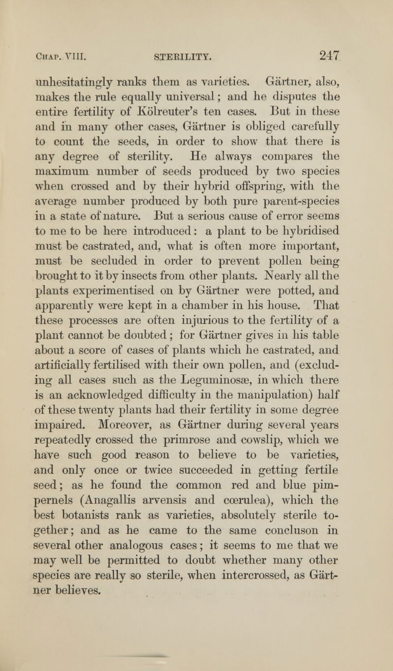 Chap. Vili. STEKILITY. 247 unhesitatingly ranks them as varieties. Gartner, also, makes tlie rule equally universal ; and he disputes the entire fertility of Kölreuter's ten cases. But in these and in many other cases, Gärtner is obliged carefully to count the seeds, in order to show that there is any degree of sterility. He always compares the maximum number of seeds produced by two species when crossed and by their hybrid offspring, with the average number produced by both pure parent-species in a state of nature. But a serious cause of error seems to me to be here introduced : a plant to be hybridised must be castrated, and, what is often more important, must be secluded in order to prevent pollen being brought to it by insects from other plants. Nearly all the plants experimentised on by Gärtner were potted, and apparently were kept in a chamber in his house. That these processes are often injiu-ious to the fertility of a plant cannot be doubted ; for Gärtner gives in his table about a score of cases of plants which he castrated, and artificially fertilised with their own pollen, and (exclud¬ ing all cases such as the Leguminosae, in which there is an acknowledged difficulty in the manipulation) half of these twenty plants had their fertility in some degree impaired. Moreover, as Gärtner during several years repeatedly crossed the primrose and cowslip, which we have such good reason to believe to be varieties, and only once or twice succeeded in getting fertile seed; as he found the common red and blue pim¬ pernels (Anagallis arvensis and cœrulea), which the best botanists rank as varieties, absolutely sterile to¬ gether; and as he came to the same concluson in several other analogous cases ; it seems to me that we may well be permitted to doubt whether many other species are really so sterile, when intercrossed, as Gart¬ ner believes.