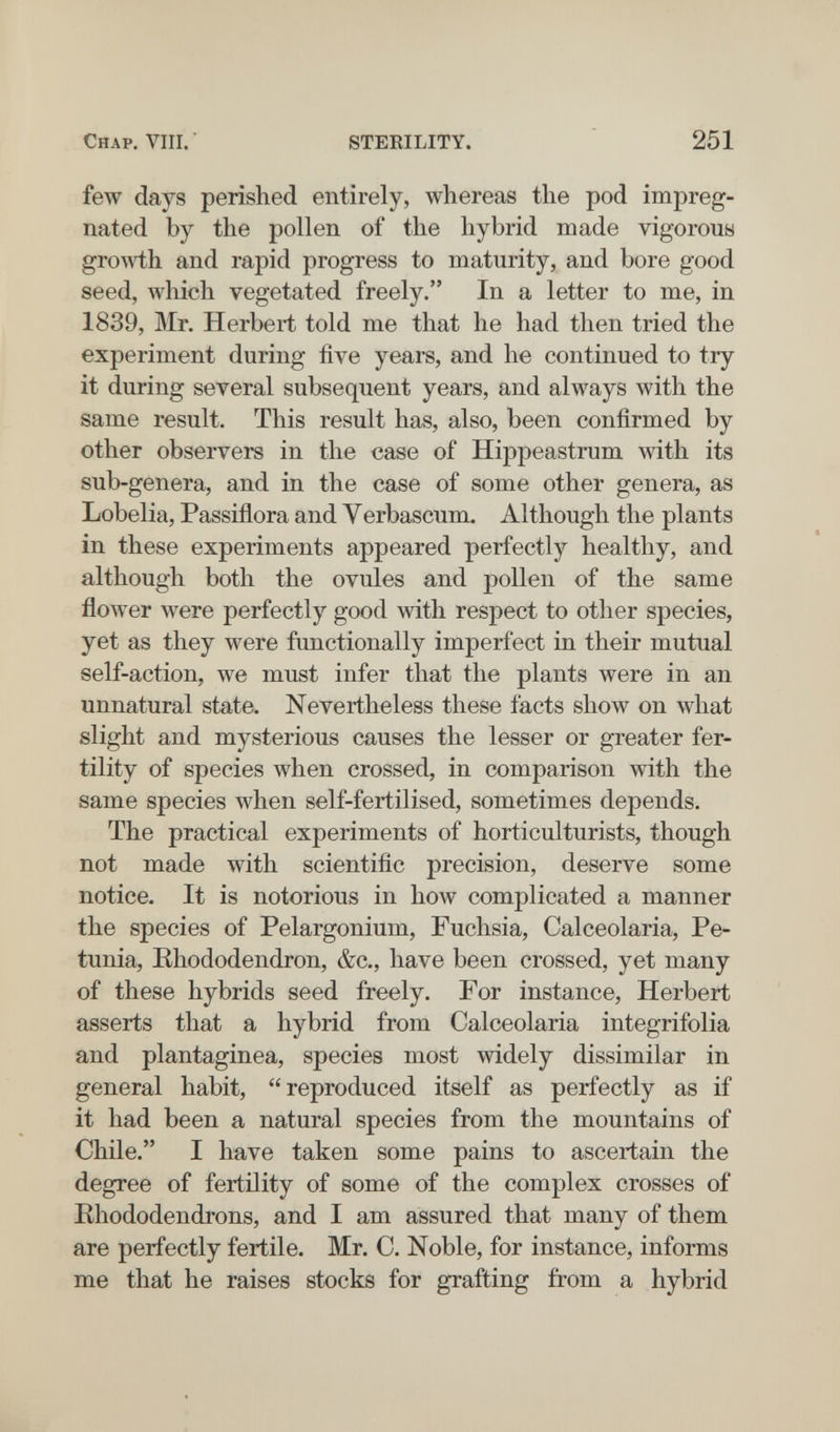 Chap. Vili. STERILITY. 251 few days perished entirely, whereas the pod impreg¬ nated by the pollen of the hybrid made vigorous growth and rapid progress to maturity, and bore good seed, which vegetated freely. In a letter to me, in 1839, Mr. Herbert told me that he had then tried the experiment during five years, and he continued to try it during several subsequent years, and always with the same result. This result has, also, been confirmed by other observers in the case of Hippeastrum with its sub-genera, and in the case of some other genera, as Lobelia, Passiflora and Verbascum. Although the plants in these experiments appeared perfectly healthy, and although both the ovules and pollen of the same flower were perfectly good with respect to other species, yet as they were functionally imperfect in their mutual self-action, we must infer that the plants were in an unnatural state. Nevertheless these facts show on what slight and mysterious causes the lesser or greater fer¬ tility of species when crossed, in comparison with the same species when self-fertilised, sometimes depends. The practical experiments of horticulturists, though not made with scientific precision, deserve some notice. It is notorious in how complicated a manner the species of Pelargonium, Fuchsia, Calceolaria, Pe¬ tunia, Rhododendron, &c., have been crossed, yet many of these hybrids seed freely. For instance, Herbert asserts that a hybrid from Calceolaria integrifolia and plantaginea, species most widely dissimilar in general habit, reproduced itself as perfectly as if it had been a natural species from the mountains of Chile. I have taken some pains to ascertain the degree of fertility of some of the complex crosses of Khododendrons, and I am assured that many of them are perfectly fertile. Mr. C. Noble, for instance, informs me that he raises stocks for grafting from a hybrid