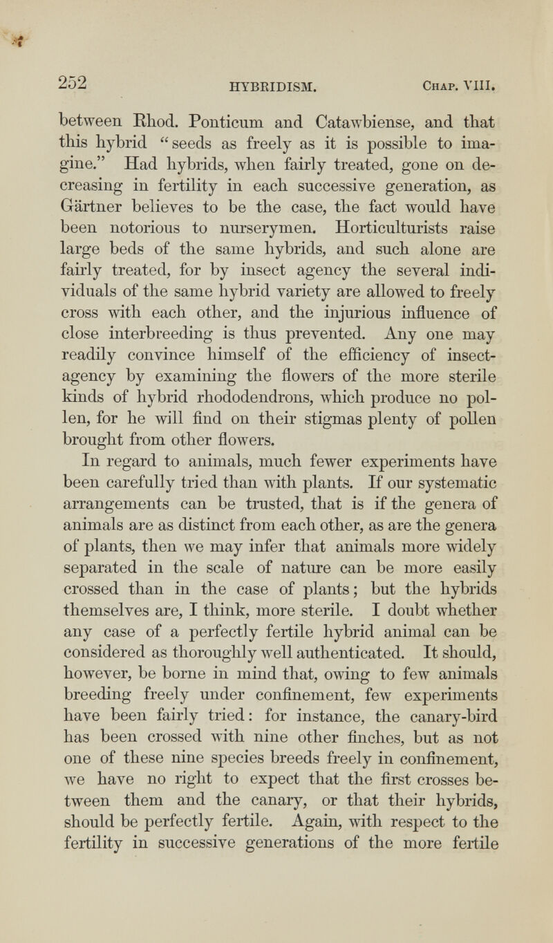 252 HYBRIDISM. Chap. VIII. between Kbod. Ponticum and Catawbiense, and tbat this hybrid seeds as freely as it is possible to ima¬ gine. Had hybrids, when fairly treated, gone on de¬ creasing in fertility in each successive generation, as Gartner believes to be the case, the fact would have been notorious to nurserymen. Horticulturists raise large beds of the same hybrids, and such alone are fairly treated, for by insect agency the several indi¬ viduals of the same hybrid variety are allowed to freely cross with each other, and the injurious influence of close interbreeding is thus prevented. Any one may readily convince himself of the efSciency of insects agency by examining the flowers of the more sterile kinds of hybrid rhododendrons, which produce no pol¬ len, for he will find on their stigmas plenty of pollen brought from other flowers. In regard to animals, much fewer experiments have been carefully tried than with plants. If our systematic arrangements can be trusted, that is if the genera of animals are as distinct from each other, as are the genera of plants, then we may infer that animals more widely separated in the scale of nature can be more easily crossed than in the case of plants; but the hybrids themselves are, I think, more sterile. I doubt whether any case of a perfectly fertile hybrid animal can be considered as thoroughly Avell authenticated. It should, however, be borne in mind that, owing to few animals breeding freely under confinement, few experiments have been fairly tried : for instance, the canary-bird has been crossed with nine other finches, but as not one of these nine species breeds freely in confinement, we have no right to expect that the first crosses be¬ tween them and the canary, or that their hybrids, should be perfectly fertile. Again, with respect to the fertility in successive generations of the more fertile