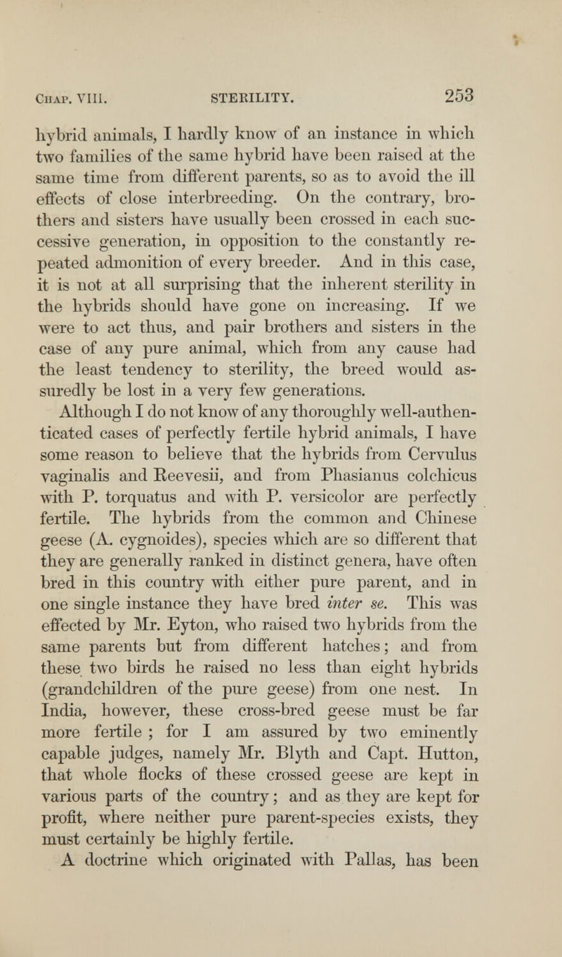 Chap. Vili. STERILITY. 253 hybrid animals, I hardly know of an instance in which tAVO families of the same hybrid have been raised at the same time from different parents, so as to avoid the ill effects of close interbreeding. On the contrary, bro¬ thers and sisters have usually been crossed in each suc¬ cessive generation, in opposition to the constantly re¬ peated admonition of every breeder. And in this case, it is not at all surprising that the inherent sterility in the hybrids should have gone on increasing. If we were to act thus, and pair brothers and sisters in the case of any pure animal, which from any cause had the least tendency to sterility, the breed would as¬ suredly be lost in a very few generations. Although I do not know of any thoroughly well-authen¬ ticated cases of perfectly fertile hybrid animals, I have some reason to believe that the hybrids from Cervulus vaginalis and Eeevesii, and from Phasianus colcliicus with P. torquatus and with P. versicolor are perfectly fertile. The hybrids from the common and Chinese geese (A. cygnoides), species which are so different that they are generally ranked in distinct genera, have often bred in this country with either pure parent, and in one single instance they have bred inter se. This was effected by Mr. Eyton, who raised two hybrids from the same parents but from different hatches ; and from these two birds he raised no less than eight hybrids (grandchildren of the pure geese) from one nest. In India, however, these cross-bred geese must be far more fertile ; for I am assured by two eminently capable judges, namely Mr. Blyth and Capt. Hutton, that whole flocks of these crossed geese are kept in various parts of the country ; and as they are kept for profit, where neither pure parent-species exists, they must certainly be highly fertile. A doctrine which originated with Pallas, has been tl